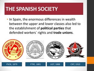 THE SPANISH SOCIETY
• In Spain, the enormous differences in wealth
between the upper and lower classes also led to
the establishment of political parties that
defended workers´ rights and trade unions.

PSOE, 1879

FTRE, 1881

UGT, 1888

CNT, 1910

 