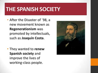 THE SPANISH SOCIETY
• After the Disaster of `98, a
new movement known as
Regenerationism was
promoted by intellectuals,
such as Joaquín Costa.
• They wanted to renew
Spanish society and
improve the lives of
working-class people.

 