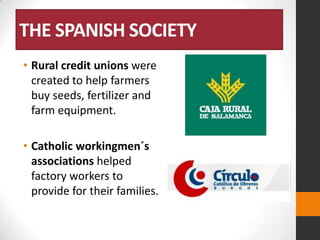 THE SPANISH SOCIETY
• Rural credit unions were
created to help farmers
buy seeds, fertilizer and
farm equipment.
• Catholic workingmen´s
associations helped
factory workers to
provide for their families.

 