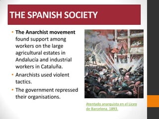 THE SPANISH SOCIETY
• The Anarchist movement
found support among
workers on the large
agricultural estates in
Andalucía and industrial
workers in Cataluña.
• Anarchists used violent
tactics.
• The government repressed
their organisations.
Atentado anarquista en el Liceo
de Barcelona. 1893.

 