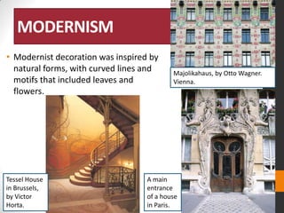 MODERNISM
• Modernist decoration was inspired by
natural forms, with curved lines and
motifs that included leaves and
flowers.

Tessel House
in Brussels,
by Victor
Horta.

Majolikahaus, by Otto Wagner.
Vienna.

A main
entrance
of a house
in Paris.

 
