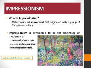 IMPRESSIONISM
• What is Impressionism?
• 19th-century art movement that originated with a group of
Paris-based artists.

• Impressionism is considered to be the beginning of
modern art:
• Impressionists artists
rejected and moved away
from classical models.

Video about the Impressionist

 