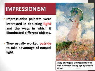 IMPRESSIONISM
• Impressionist painters were
interested in depicting light
and the ways in which it
illuminated different objects.
• They usually worked outside
to take advantage of natural
light.
Study of a Figure Outdoors: Woman
with a Parasol, facing left. By Claude
Monet.

 