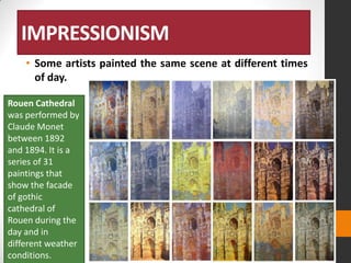 IMPRESSIONISM
• Some artists painted the same scene at different times
of day.
Rouen Cathedral
was performed by
Claude Monet
between 1892
and 1894. It is a
series of 31
paintings that
show the facade
of gothic
cathedral of
Rouen during the
day and in
different weather
conditions.

 