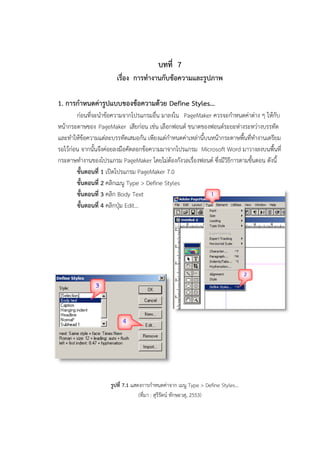 บทที่ 7
เรื่อง การทางานกับข้อความและรูปภาพ
1. การกาหนดค่ารูปแบบของข้อความด้วย Define Styles…
ก่อนที่จะนาข้อความจากโปรแกรมอื่น มาลงใน PageMaker ควรจะกาหนดค่าต่าง ๆ ให้กับ
หน้ากระดาษของ PageMaker เสียก่อน เช่น เลือกฟอนต์ ขนาดของฟอนต์ระยะห่างระหว่างบรรทัด
และทาให้ข้อความแต่ละบรรทัดเสมอกัน เพียงแต่กาหนดค่าเหล่านี้บนหน้ากระดาษพื้นที่ทางานเตรียม
รอไว้ก่อน จากนั้นจึงค่อยลงมือคัดลอกข้อความมาจากโปรแกรม Microsoft Word มาวางลงบนพื้นที่
กระดาษทางานของโปรแกรม PageMaker โดยไม่ต้องกังวลเรื่องฟอนต์ ซึ่งมีวิธีการตามขั้นตอน ดังนี้
ขั้นตอนที่ 1 เปิดโปรแกรม PageMaker 7.0
ขั้นตอนที่ 2 คลิกเมนู Type > Define Styles
ขั้นตอนที่ 3 คลิก Body Text
ขั้นตอนที่ 4 คลิกปุ่ม Edit…
รูปที่ 7.1 แสดงการกาหนดค่าจาก เมนู Type > Define Styles…
(ที่มา : สุรีรัตน์ ทักษะวสุ, 2553)
 