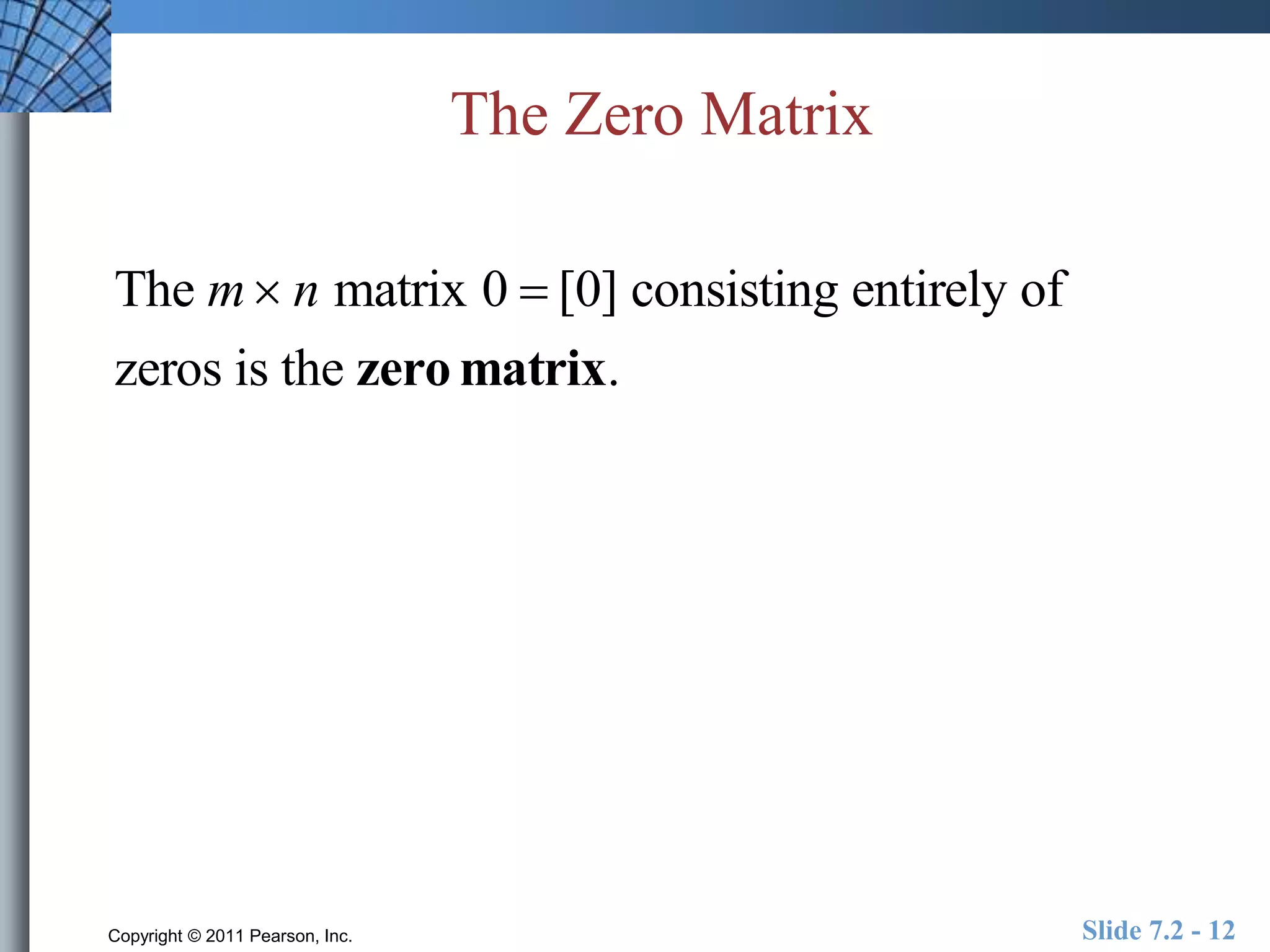 The Zero Matrix 
The m n matrix 0  [0] consisting entirely of 
zeros is the zero matrix. 
Copyright © 2011 Pearson, Inc. Slide 7.2 - 12 
 