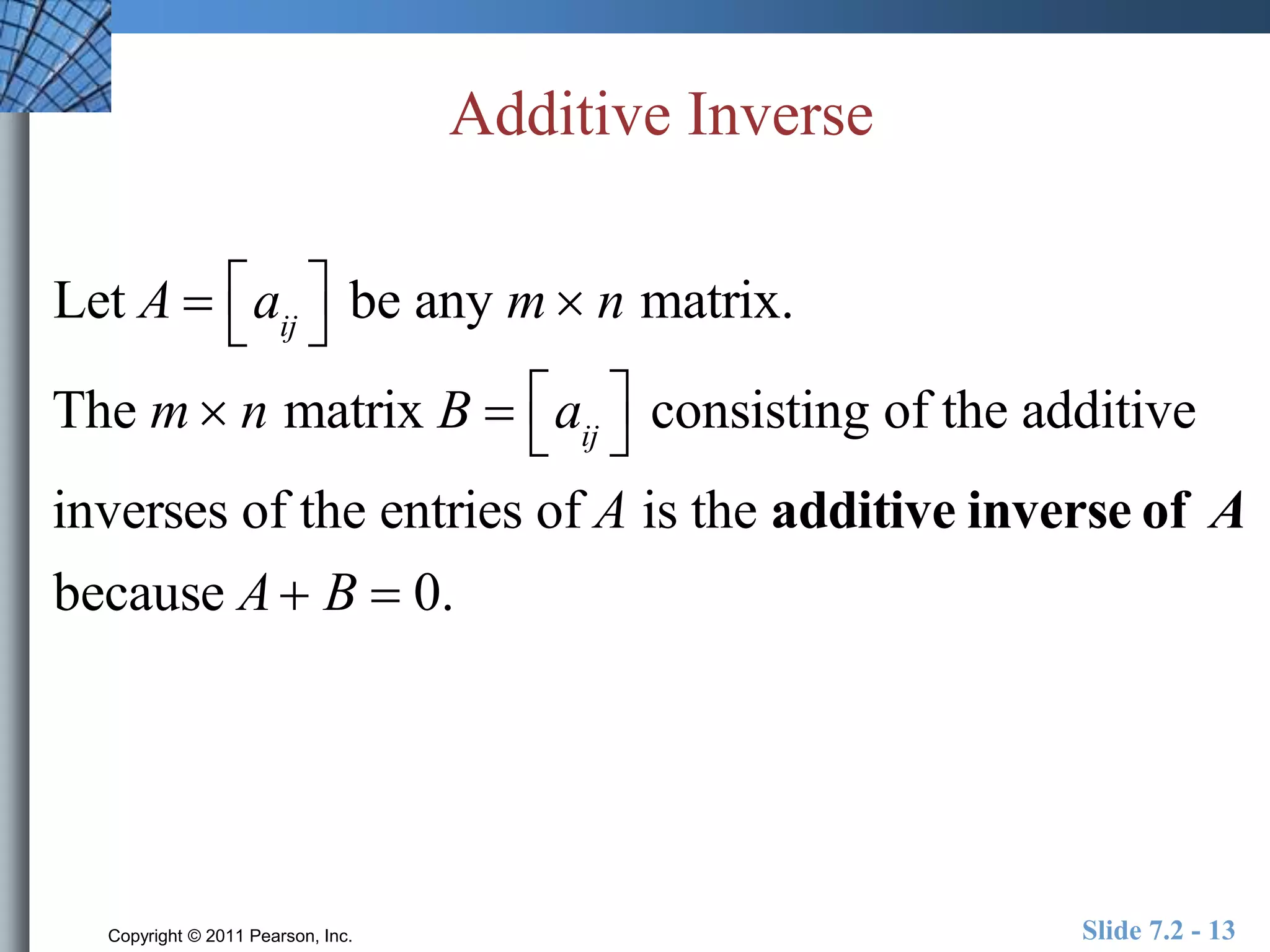 Additive Inverse 
 
Let A  aij 
 
be any m n matrix. 
  
The m n matrix B  aij 
consisting of the additive 
inverses of the entries of A is the additive inverse of A 
because A B  0. 
Copyright © 2011 Pearson, Inc. Slide 7.2 - 13 
 
