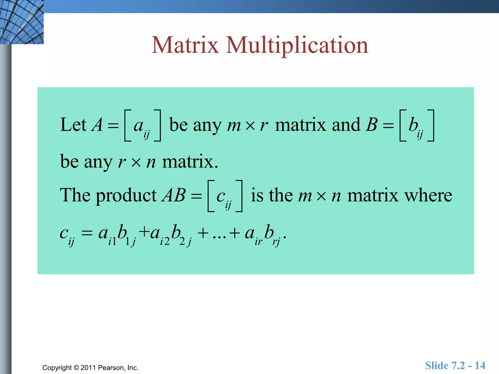 Matrix Multiplication 
 
 
Let A  aij 
be  
any m r matrix and B   
 
 bij 
 
 
be any r  n matrix. 
The product AB  cij 
 
 
 
 is the m n matrix where 
cij  ai1b1 j +ai2b2 j  ...  airbrj . 
Copyright © 2011 Pearson, Inc. Slide 7.2 - 14 
 