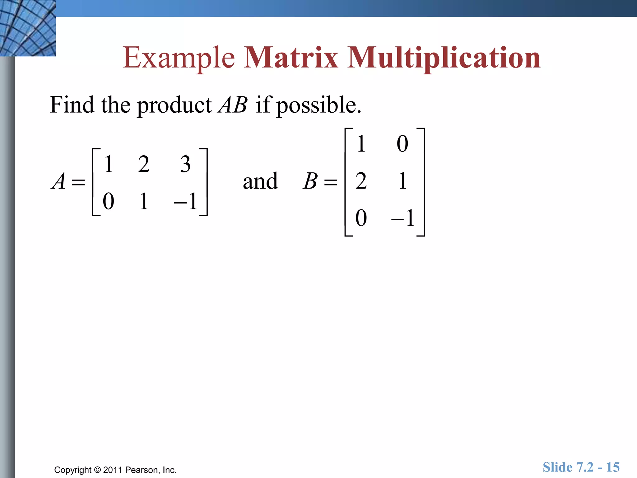 Example Matrix Multiplication 
Find the product AB if possible. 
A  
 
1 2 3 
0 1 1 
 
 
 
 
 and B  
 
1 0 
2 1 
0 1 
 
 
 
 
 
 
 
 
 
Copyright © 2011 Pearson, Inc. Slide 7.2 - 15 
 