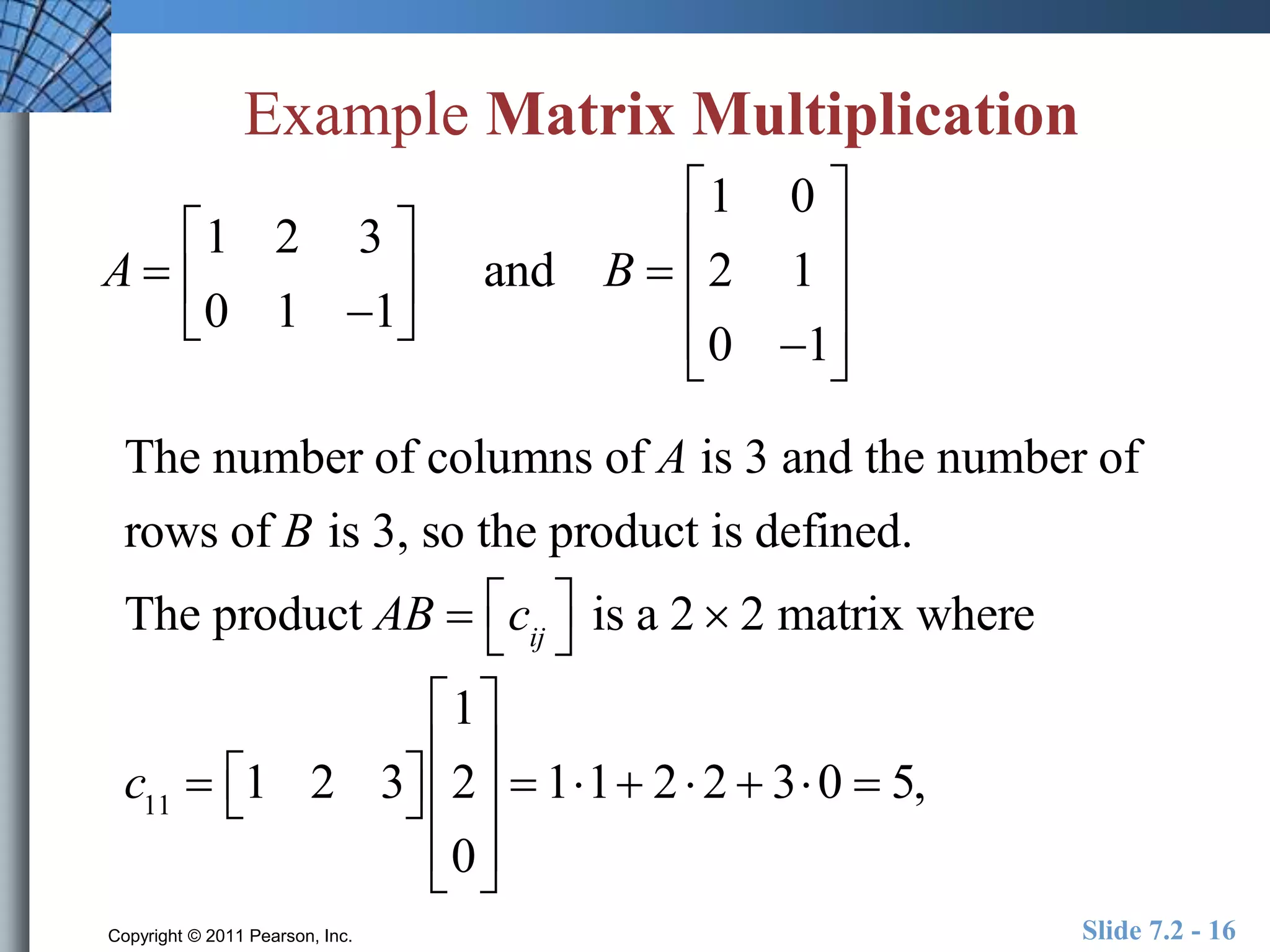 Example Matrix Multiplication 
A  
 
1 2 3 
0 1 1 
 
 
 
 
 and B  
 
1 0 
2 1 
0 1 
 
 
 
 
 
 
 
 
 
The number of columns of A is 3 and the number of 
rows of B is 3, so the product is defined. 
The product AB  cij 
 
 
is a 2  2 matrix where 
c11  1 2 3  
 
1 
2 
0 
 
 
 
 
 
 
 
 
 
 
 11 2  2  30  5, 
Copyright © 2011 Pearson, Inc. Slide 7.2 - 16 
 