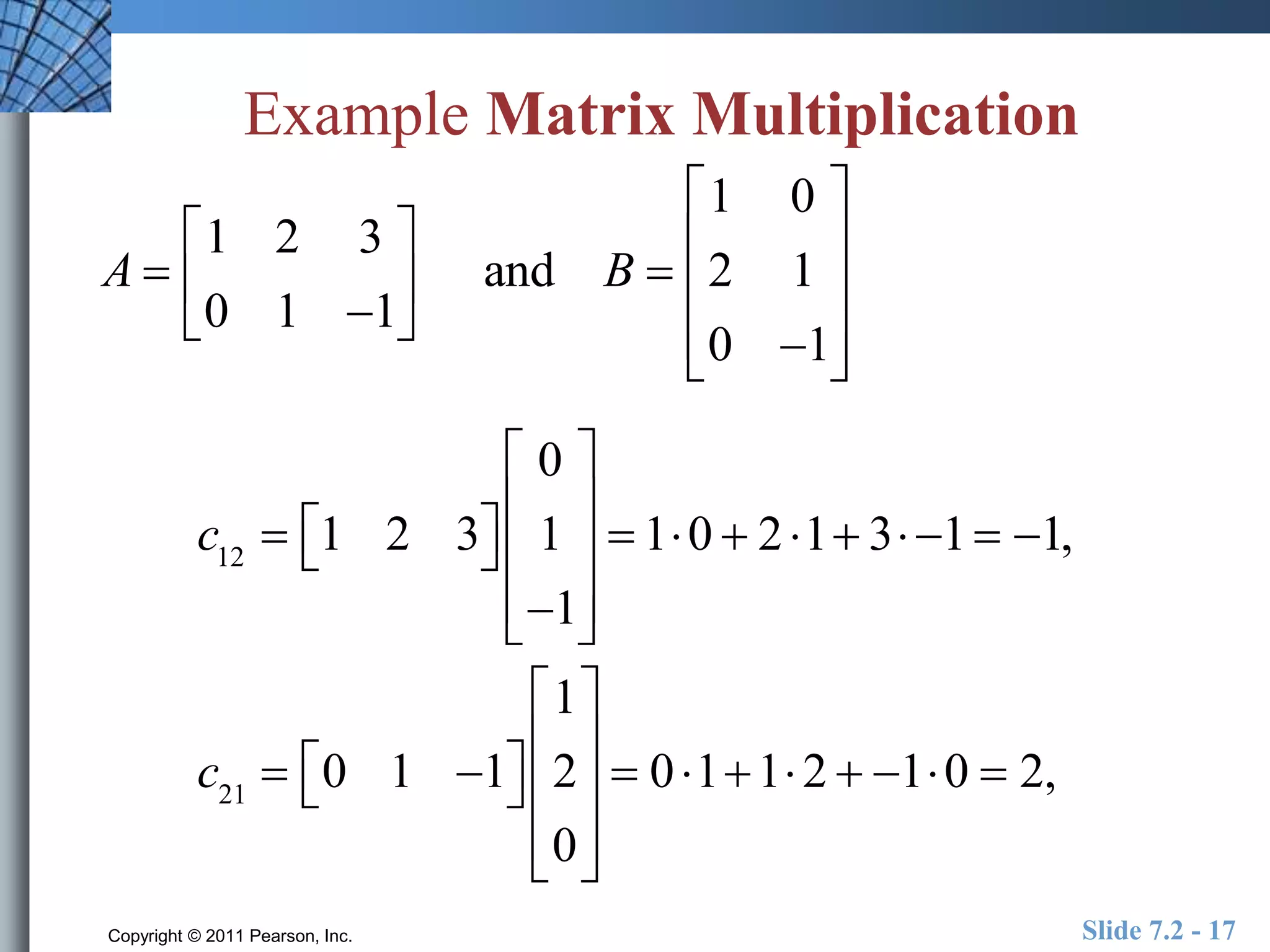 Example Matrix Multiplication 
A  
 
1 2 3 
0 1 1 
 
 
 
 
 and B  
 
1 0 
2 1 
0 1 
 
 
 
 
 
 
 
 
 
 
 0 
c12  1 2 3  
 
 
 
 
1 
1 
 
 
 
 
 
 10  2 1 3 1  1, 
c21  0 1 1  
 
1 
2 
0 
 
 
 
 
 
 
 
 
 
 
 011 2  10  2, 
Copyright © 2011 Pearson, Inc. Slide 7.2 - 17 
 