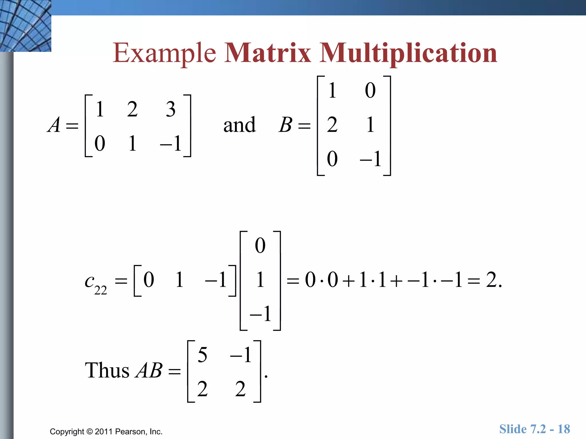 Example Matrix Multiplication 
A  
 
1 2 3 
0 1 1 
 
 
 
 
 and B  
 
1 0 
2 1 
0 1 
 
 
 
 
 
 
 
 
 
c22  0 1 1   
 
0 
1 
1 
 
 
 
 
 
 
 
 
 
 0 0 11 1 1  2. 
Thus AB  
 
5 1 
2 2 
 
 
 
 
. 
Copyright © 2011 Pearson, Inc. Slide 7.2 - 18 
 