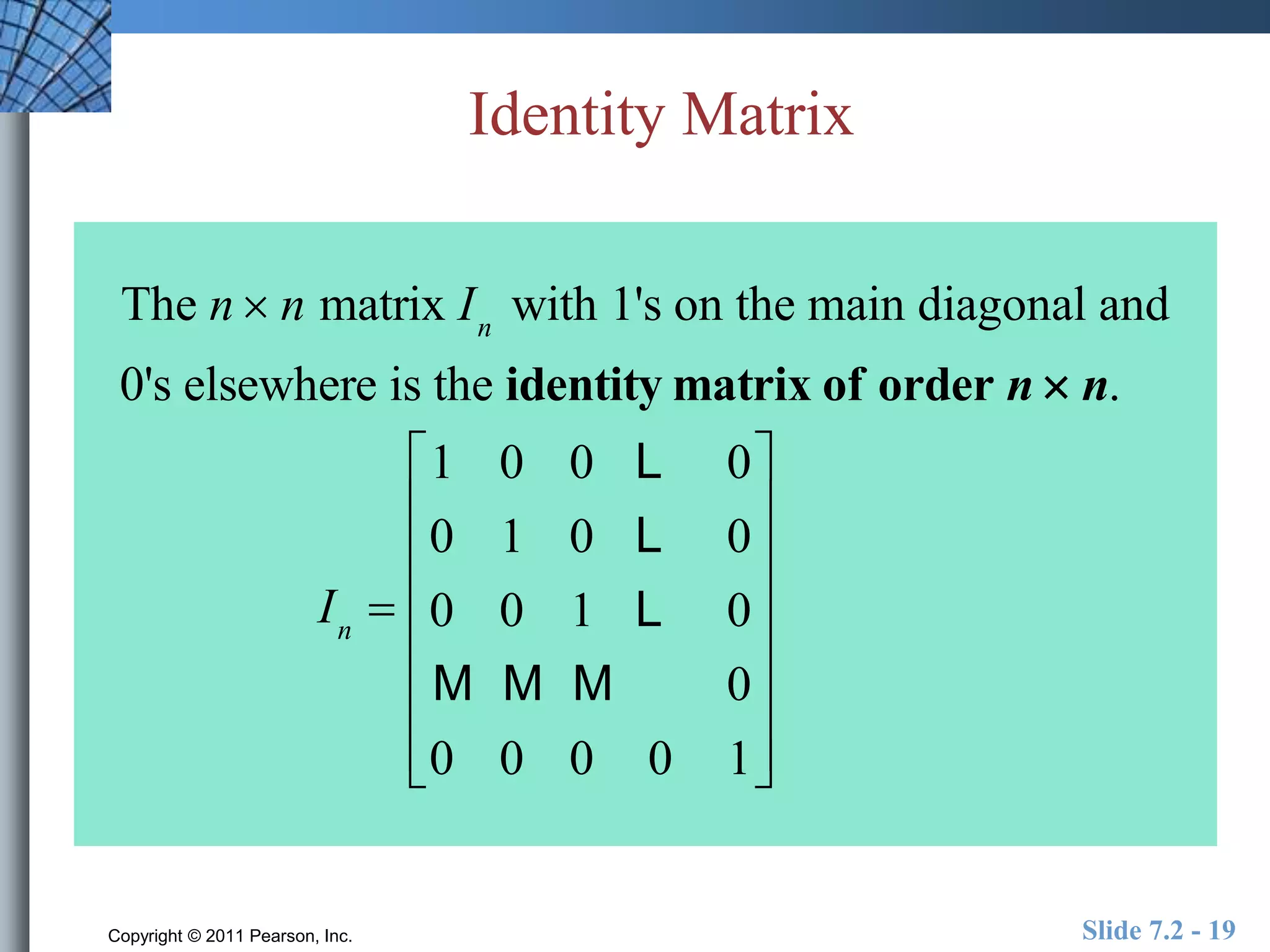 Identity Matrix 
The n  n matrix In with 1's on the main diagonal and 
0's elsewhere is the identity matrix of order n  n. 
In  
1 0 0 L 0 
0 1 0 L 0 
0 0 1 L 0 
M M M 0 
0 0 0 0 1 
 
 
 
 
 
 
 
 
 
 
 
 
 
 
 
 
Copyright © 2011 Pearson, Inc. Slide 7.2 - 19 
 