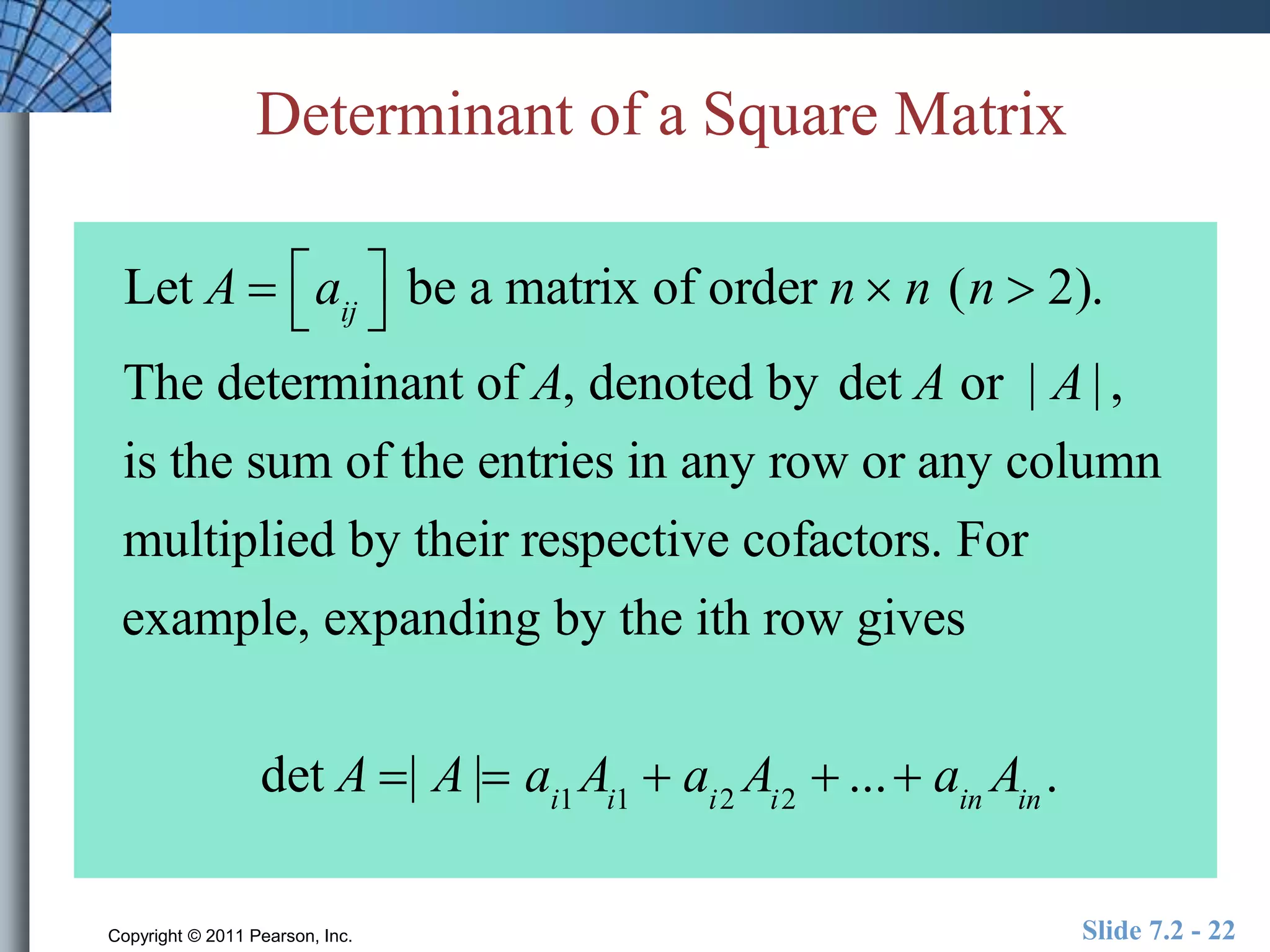 Determinant of a Square Matrix 
 
 
Let A  aij 
 
 be a matrix of order n  n (n  2). 
The determinant of A, denoted by det A or | A | , 
is the sum of the entries in any row or any column 
multiplied by their respective cofactors. For 
example, expanding by the ith row gives 
det A | A | ai1Ai1  ai2Ai2  ...  ainAin . 
Copyright © 2011 Pearson, Inc. Slide 7.2 - 22 
 