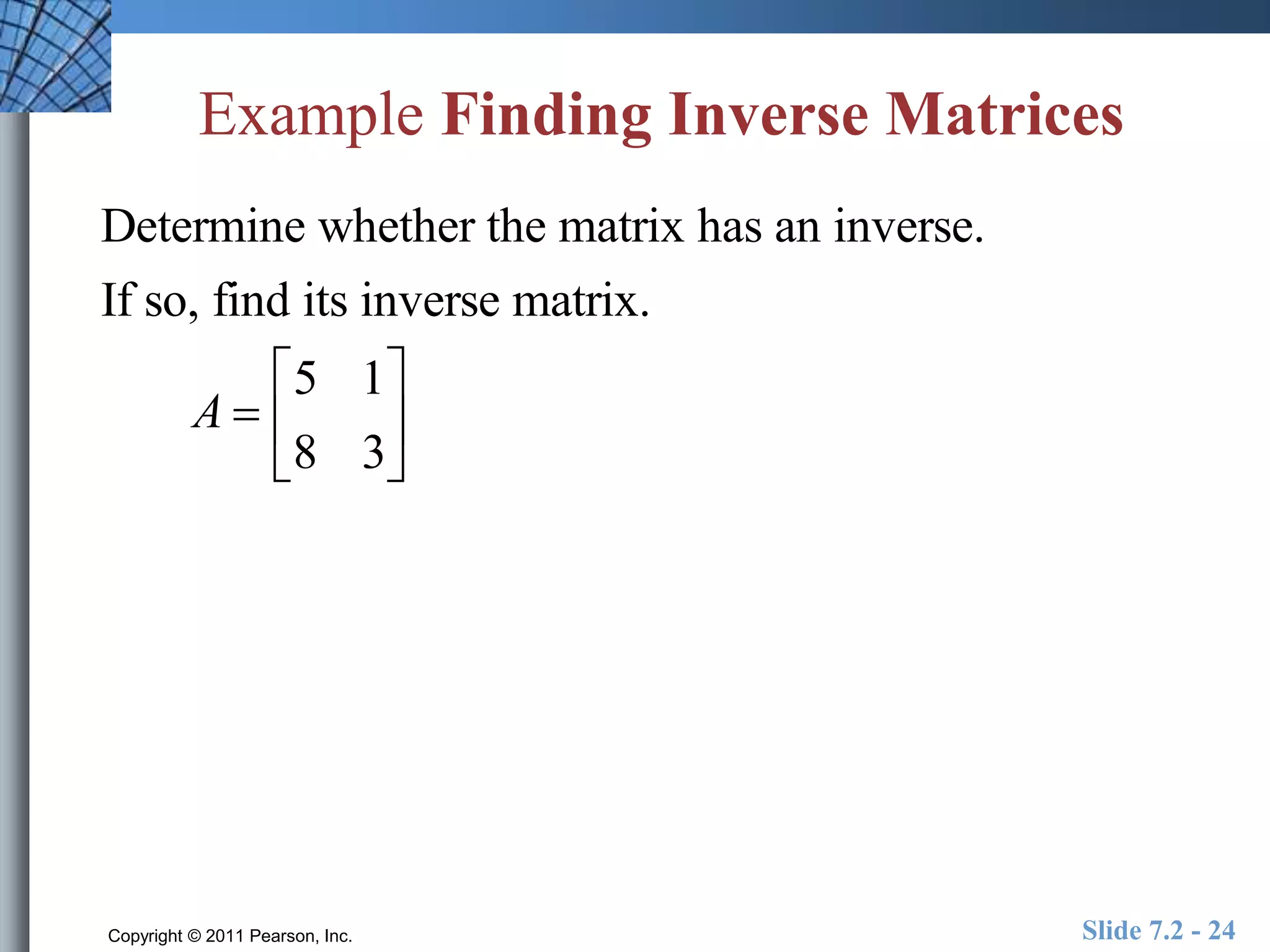 Example Finding Inverse Matrices 
Determine whether the matrix has an inverse. 
If so, find its inverse matrix. 
A  
 
5 1 
8 3 
 
 
 
 
 
Copyright © 2011 Pearson, Inc. Slide 7.2 - 24 
 