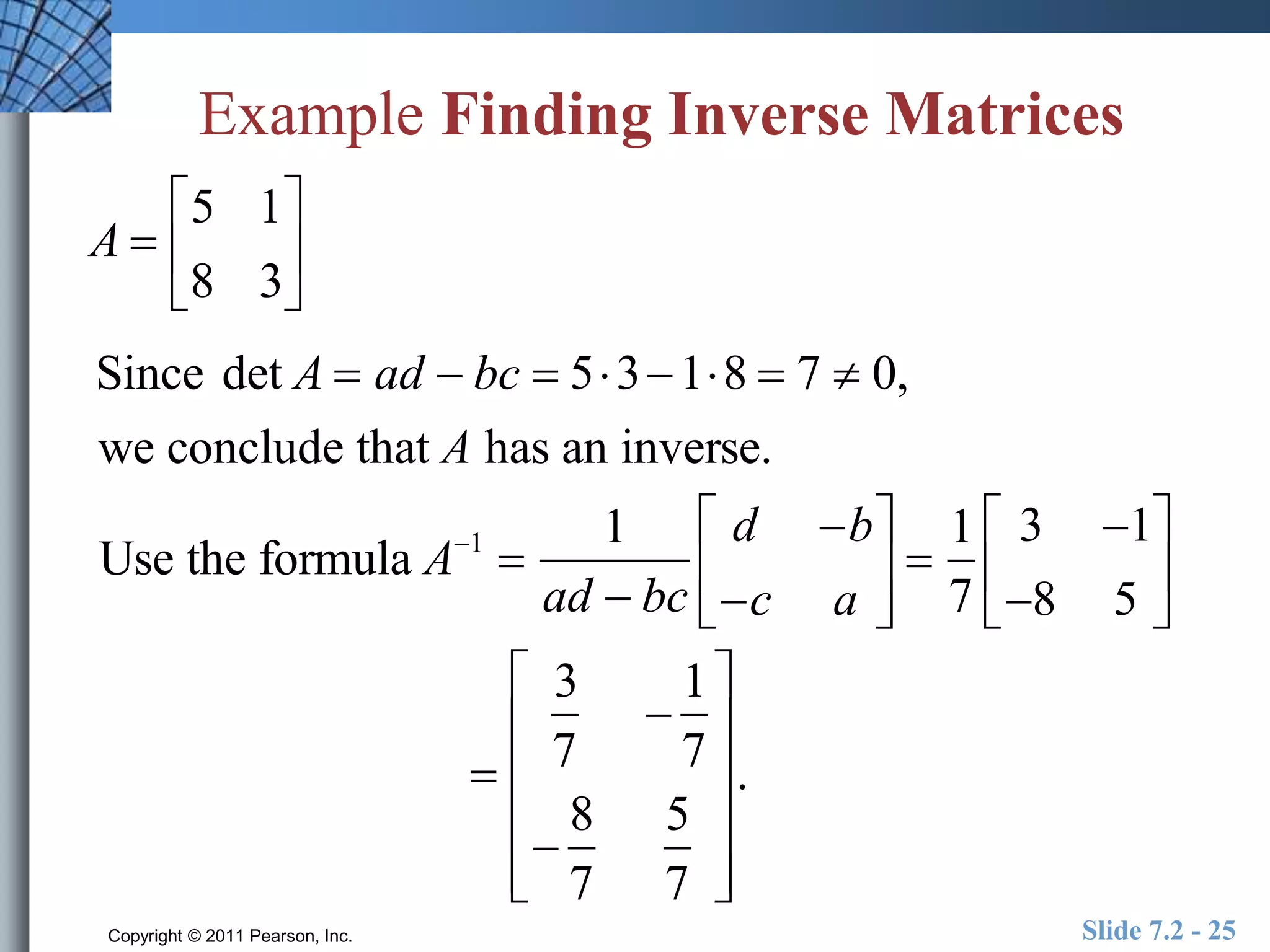 Example Finding Inverse Matrices 
A  
 
5 1 
8 3 
 
 
 
 
 
Since det A  ad  bc  5318  7  0, 
we conclude that A has an inverse. 
Use the formula A1  
1 
ad  bc 
d b 
c a 
 
  
 
  
 
1 
7 
 
3 1 
8 5 
 
  
  
 
3 
7 
 
1 
7 
 
8 
7 
5 
7 
 
 
 
 
 
 
 
 
 
 
 
 
. 
Copyright © 2011 Pearson, Inc. Slide 7.2 - 25 
 