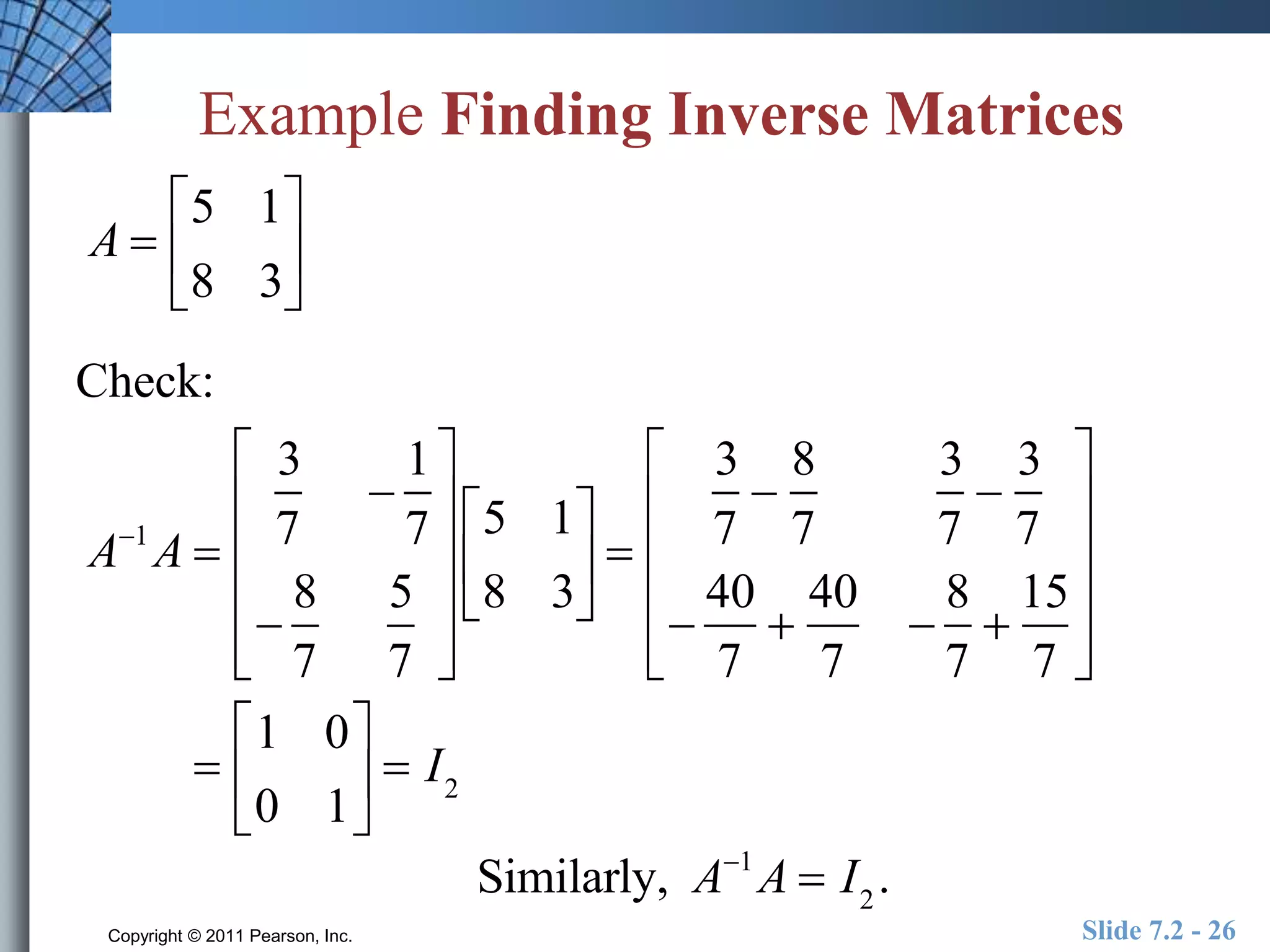 Example Finding Inverse Matrices 
A  
 
5 1 
8 3 
 
 
 
Check: 
A1A  
 
 
3 
7 
 
1 
7 
 
8 
7 
5 
7 
 
 
 
 
 
 
 
 
 
 
 
 
 
5 1 
8 3 
 
 
 
 
 
3 
7 
 
8 
7 
3 
7 
 
3 
7 
 
40 
7 
 
40 
7 
 
8 
7 
 
15 
7 
 
 
 
 
 
 
 
 
 
 
 
 
 
1 0 
0 1 
 
 
 
 
 
 I2 
Similarly, A1A  I2 . 
Copyright © 2011 Pearson, Inc. Slide 7.2 - 26 
 
