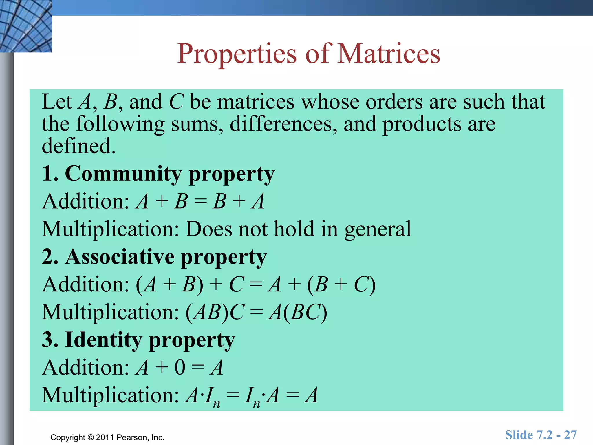 Properties of Matrices 
Let A, B, and C be matrices whose orders are such that 
the following sums, differences, and products are 
defined. 
1. Community property 
Addition: A + B = B + A 
Multiplication: Does not hold in general 
2. Associative property 
Addition: (A + B) + C = A + (B + C) 
Multiplication: (AB)C = A(BC) 
3. Identity property 
Addition: A + 0 = A 
Multiplication: A·In = In·A = A 
Copyright © 2011 Pearson, Inc. Slide 7.2 - 27 
 