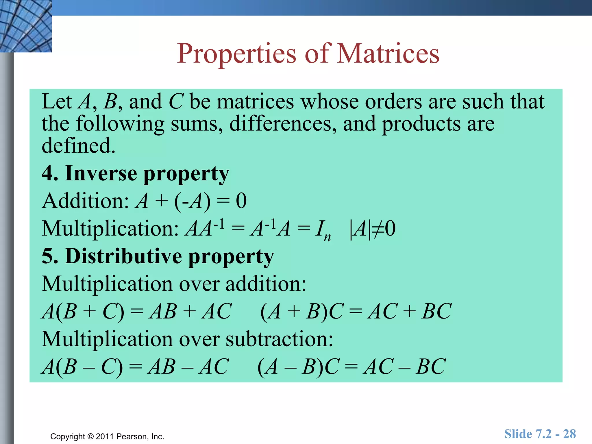 Properties of Matrices 
Let A, B, and C be matrices whose orders are such that 
the following sums, differences, and products are 
defined. 
4. Inverse property 
Addition: A + (-A) = 0 
Multiplication: AA-1 = A-1A = In |A|≠0 
5. Distributive property 
Multiplication over addition: 
A(B + C) = AB + AC (A + B)C = AC + BC 
Multiplication over subtraction: 
A(B – C) = AB – AC (A – B)C = AC – BC 
Copyright © 2011 Pearson, Inc. Slide 7.2 - 28 
 