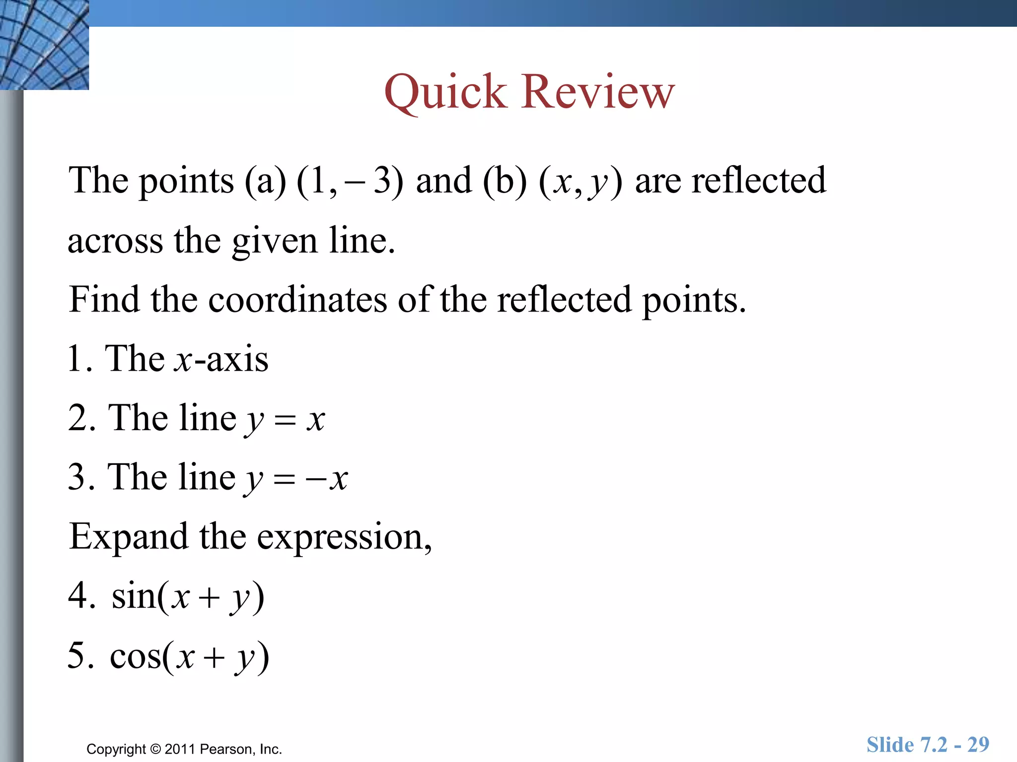 Quick Review 
The points (a) (1,  3) and (b) (x, y) are reflected 
across the given line. 
Find the coordinates of the reflected points. 
1. The x-axis 
2. The line y  x 
3. The line y  x 
Expand the expression, 
4. sin(x  y) 
5. cos(x  y) 
Copyright © 2011 Pearson, Inc. Slide 7.2 - 29 
 