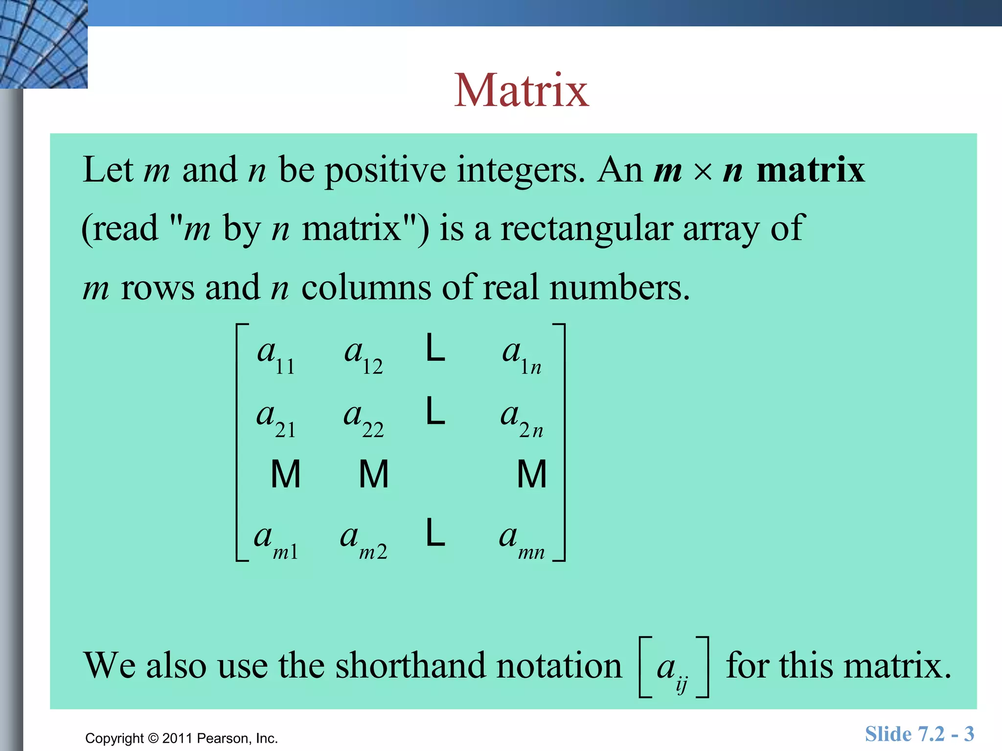 Matrix 
Let m and n be positive integers. An m  n matrix 
(read "m by n matrix") is a rectangular array of 
m rows and n columns of real numbers. 
a11 a12 L a1n 
a21 a22 L a2n 
M M M 
am1 am2 L amn 
 
 
 
 
 
 
 
 
 
 
 
 
 
 
 
We also use the shorthand notation aij 
 
for this matrix. 
Copyright © 2011 Pearson, Inc. Slide 7.2 - 3 
 