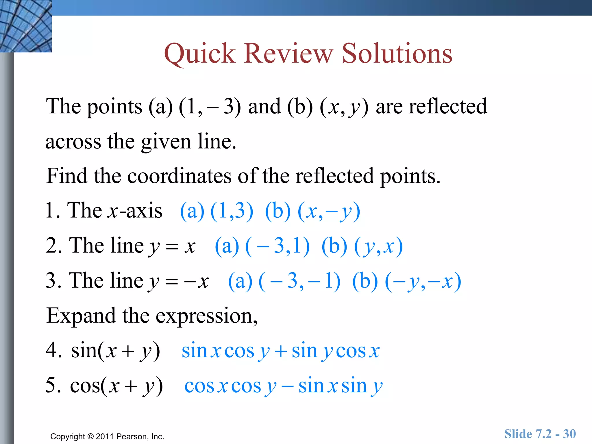 Quick Review Solutions 
The points (a) (1,  3) and (b) (x, y) are reflected 
across the given line. 
Find the coordinates of the reflected points. 
1. The x-axis (a) (1,3) (b) (x,  y) 
2. The line y  x (a) (  3,1) (b) ( y, x) 
3. The line y  x (a) (  3, 1) (b) ( y, x) 
Expand the expression, 
4. sin(x  y) sin x cos y  sin y cos x 
5. cos(x  y) cos x cos y  sin x sin y 
Copyright © 2011 Pearson, Inc. Slide 7.2 - 30 
