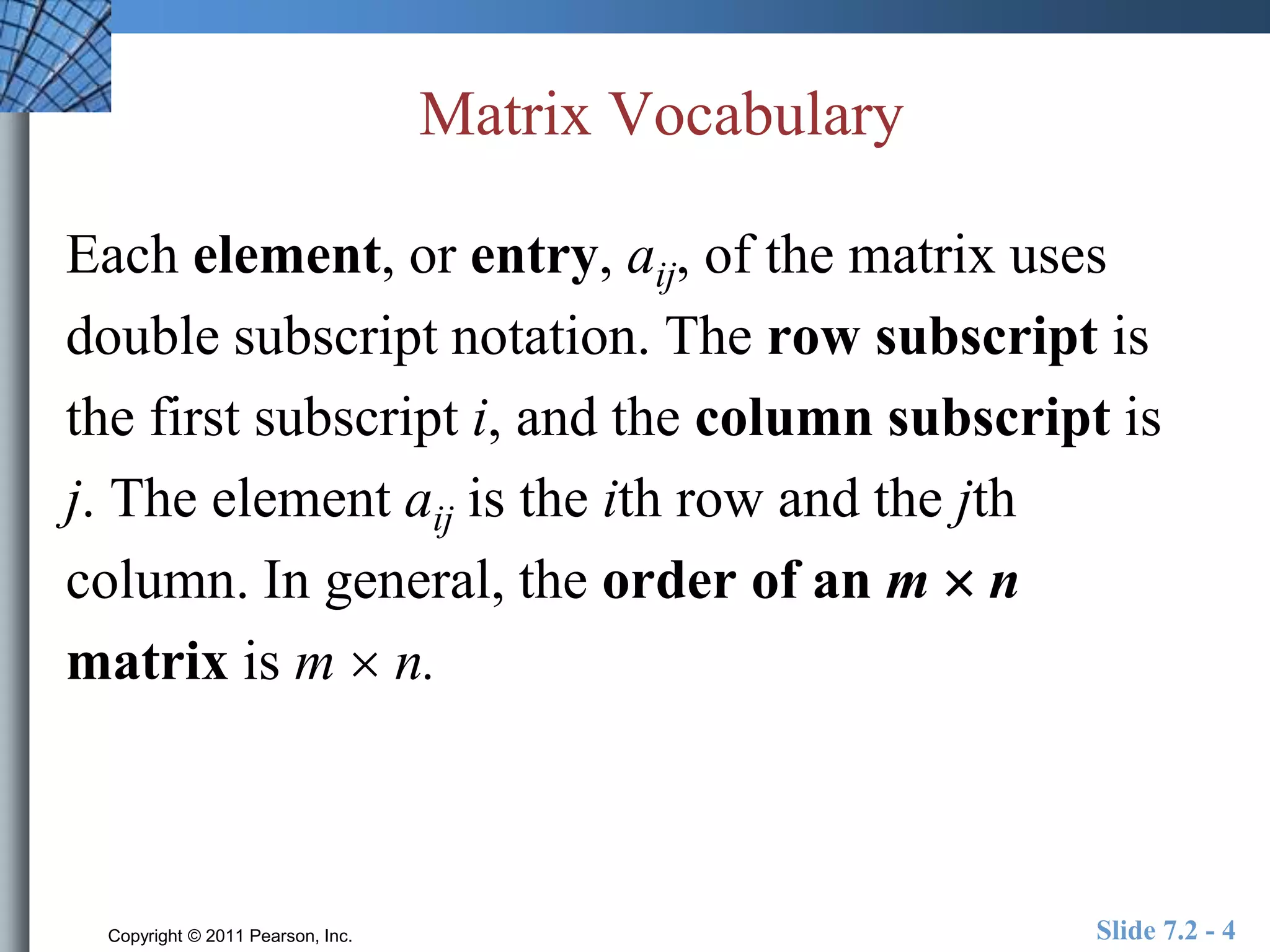 Matrix Vocabulary 
Each element, or entry, aij, of the matrix uses 
double subscript notation. The row subscript is 
the first subscript i, and the column subscript is 
j. The element aij is the ith row and the jth 
column. In general, the order of an m  n 
matrix is m  n. 
Copyright © 2011 Pearson, Inc. Slide 7.2 - 4 
 