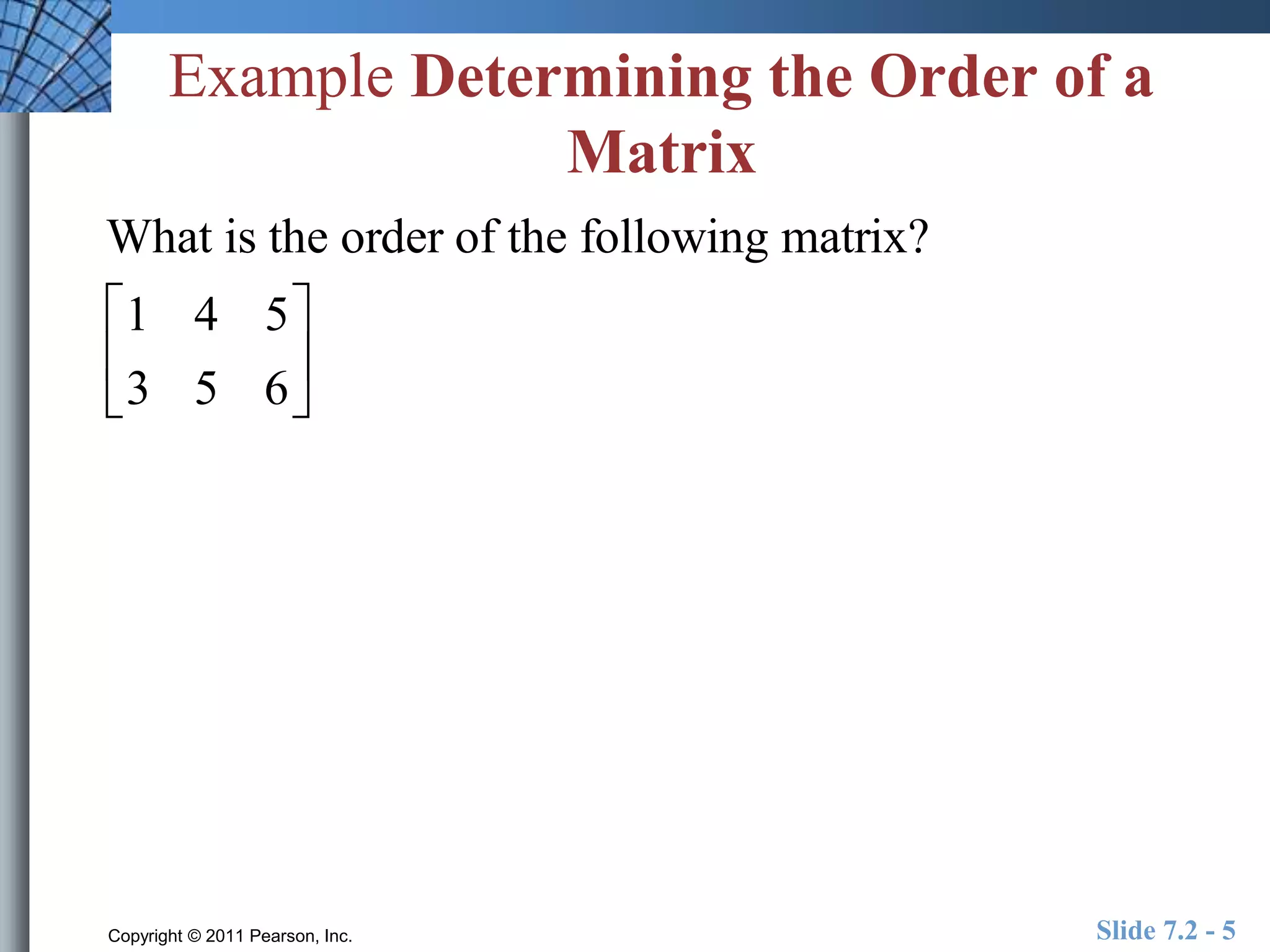 Example Determining the Order of a 
Matrix 
What is the order of the following matrix? 
 
1 4 5 
3 5 6 
 
 
 
 
 
Copyright © 2011 Pearson, Inc. Slide 7.2 - 5 
 