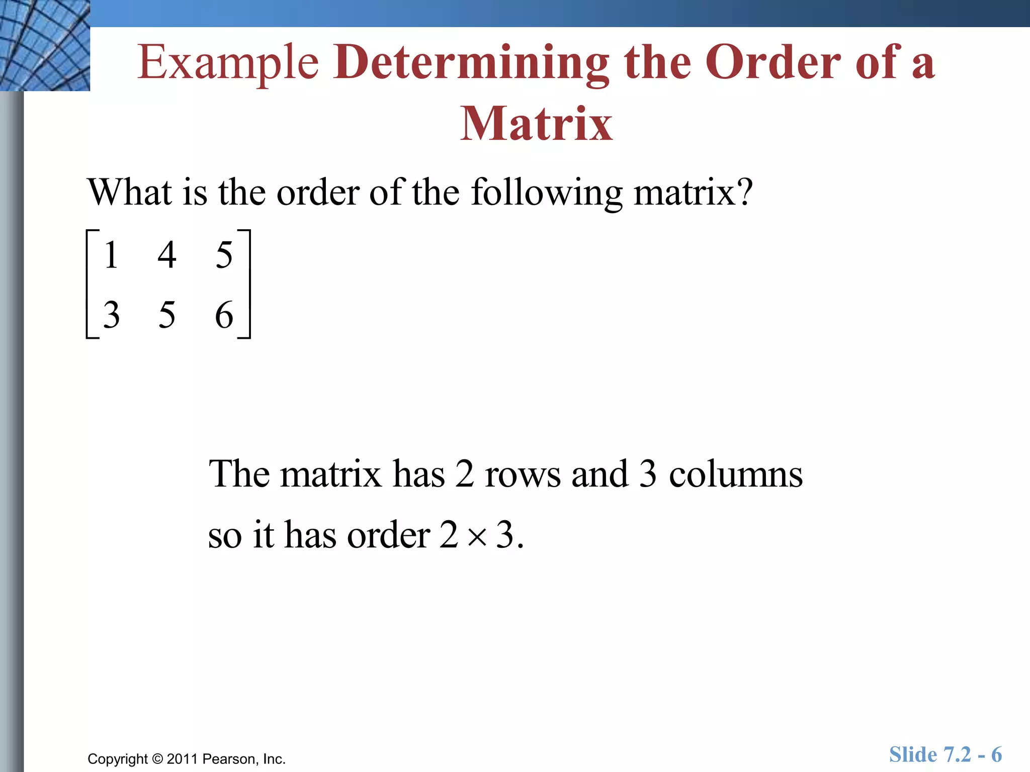 Example Determining the Order of a 
Matrix 
What is the order of the following matrix? 
1 4 5 
 
3 5 6 
 
 
The matrix has 2 rows and 3 columns 
so it has order 2  3. 
 
 
 
Copyright © 2011 Pearson, Inc. Slide 7.2 - 6 
 