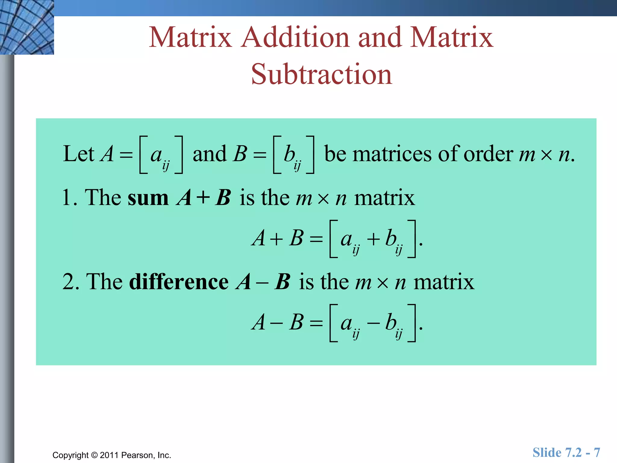 Matrix Addition and Matrix 
Subtraction 
 
 
Let A  aij 
and  
B   
 
 bij 
 
 be matrices of order m n. 
1. The sum A+ B is the m n matrix 
 
 
A B  aij  bij 
 
. 
2. The difference A B is the m n matrix 
 
 
A B  aij  bij 
 
. 
Copyright © 2011 Pearson, Inc. Slide 7.2 - 7 
 