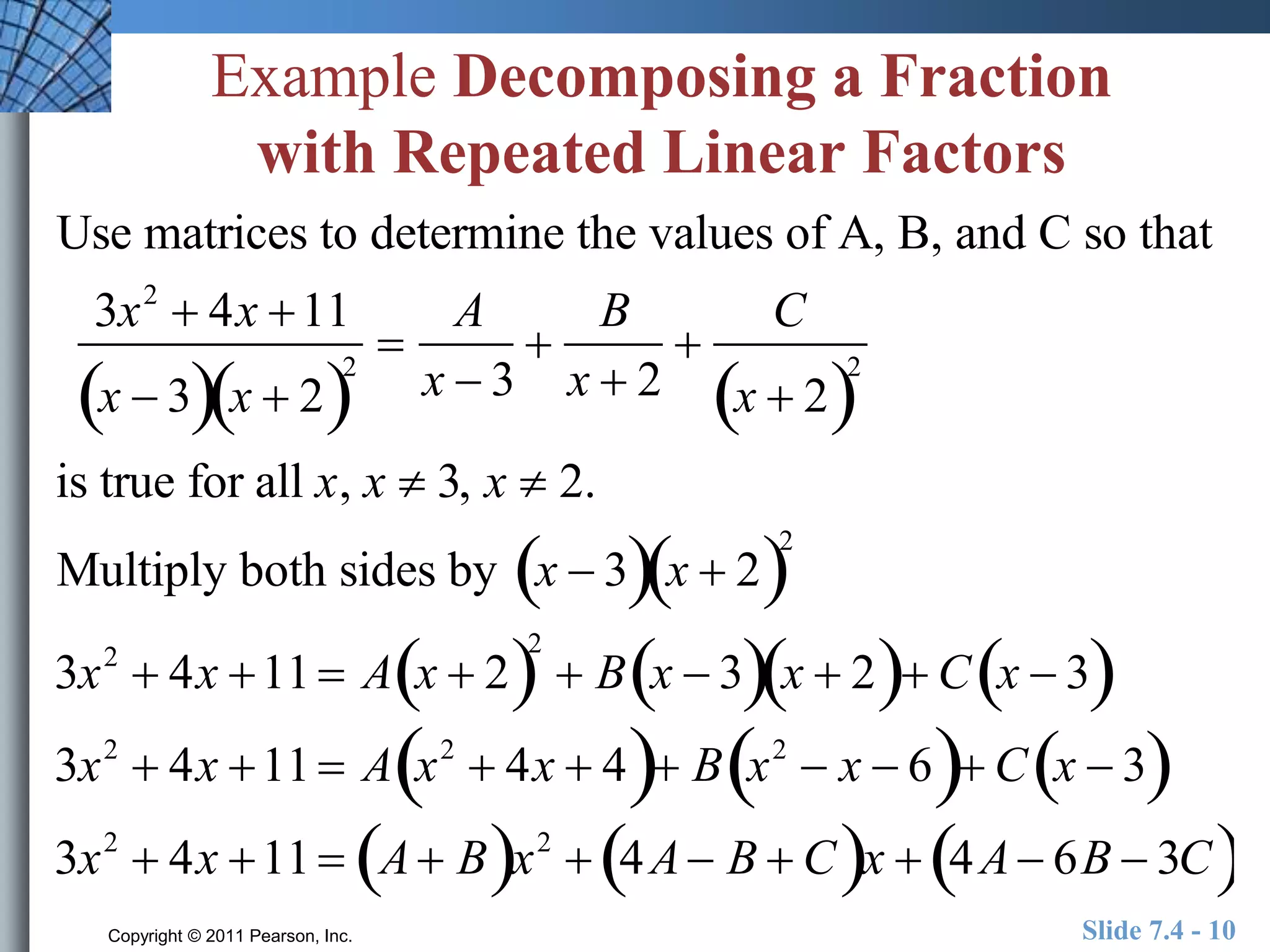 Example Decomposing a Fraction 
with Repeated Linear Factors 
Use matrices to determine the values of A, B, and C so that 
3x2  4x 11 
A 
B 
 
 
 
x  32 
x  2x  3 
x  2 
C 
x  22 
is true for all x, x  3, x  2. 
Multiply both sides by x  3x  22 
3x2  4x 11  Ax  22 
 Bx  3x  2 Cx  3 
3x2  4x 11  A x2   4x  4 B x2   x  6 Cx  3 
3x2  4x 11  A Bx2  4A B  Cx  4A 6B  3C 
Copyright © 2011 Pearson, Inc. Slide 7.4 - 10 
 