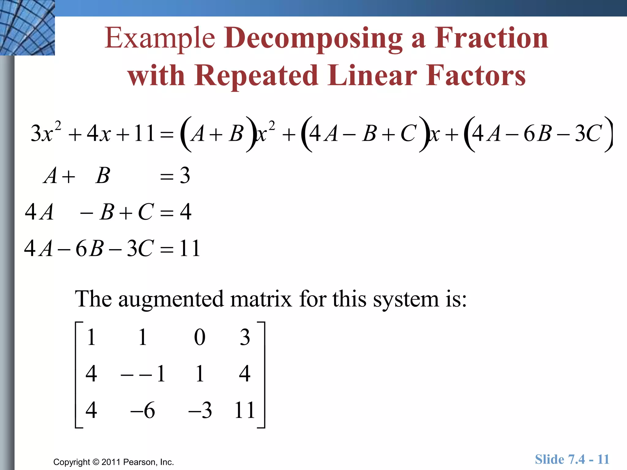 Example Decomposing a Fraction 
with Repeated Linear Factors 
3x2  4x 11  A Bx2  4A B  Cx  4A 6B  3C 
A B  3 
4A  B  C  4 
4A 6B  3C  11 
The augmented matrix for this system is: 
 
1 1 0 3 
 
 
4  1 1 4 
 
4 6 3 11 
 
 
 
 
 
 
Copyright © 2011 Pearson, Inc. Slide 7.4 - 11 
 