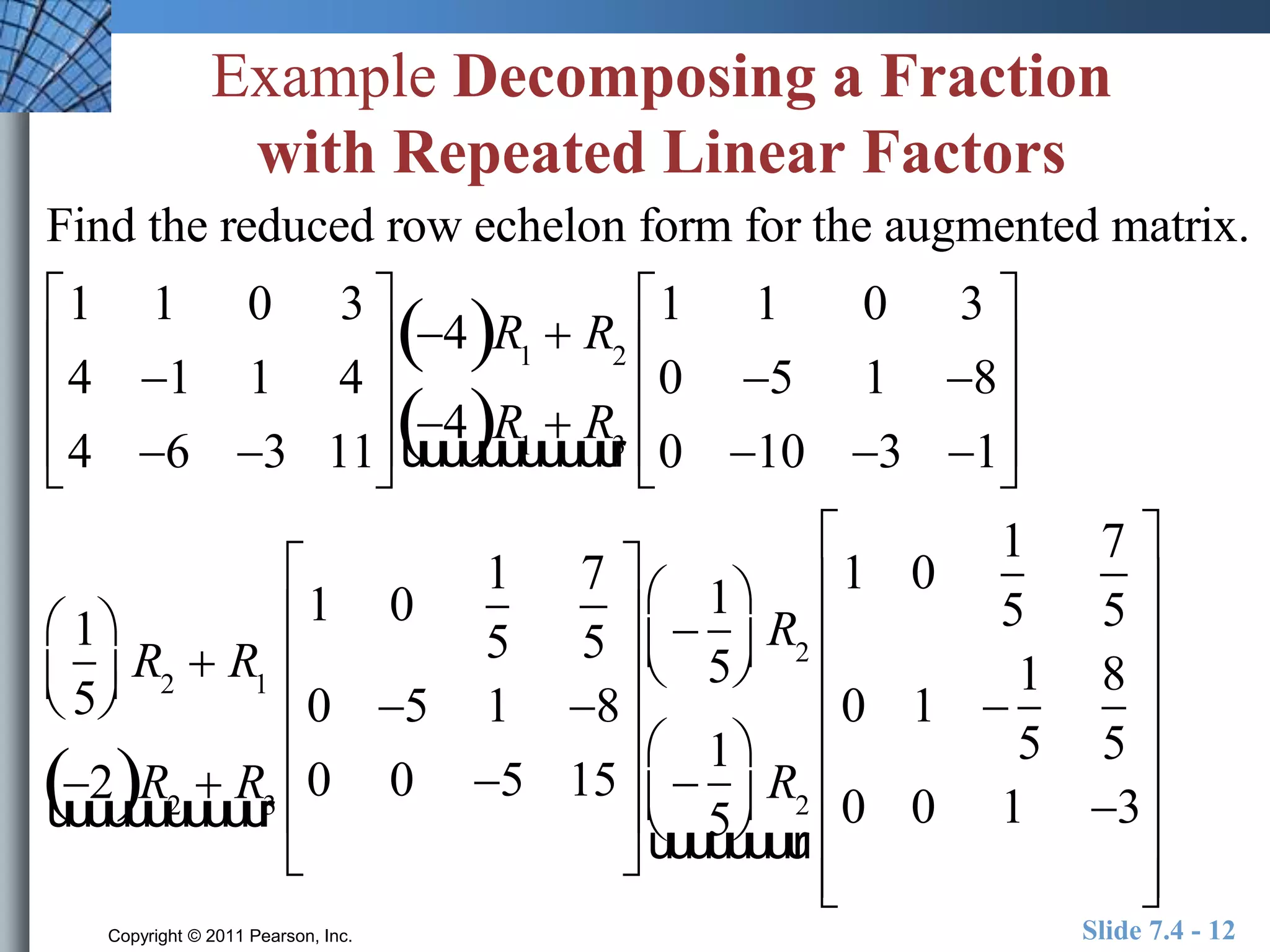 Example Decomposing a Fraction 
with Repeated Linear Factors 
Find the reduced row echelon form for the augmented matrix. 
1 1 0 3 
 
 
 
4 1 1 4 
 
 
 
4 6 3 11 
 
 
 
 
 
 
 
 
 
 
 
 
 
 
 
 
 
 
 
 
 
 
 
 
 
 
 
Copyright © 2011 Pearson, Inc. Slide 7.4 - 12 
 
 
 
 
 
 
 
4R1  R2 
4R1  Ruuuuuuuuuuur3 
1 1 0 3 
0 5 1 8 
0 10 3 1 
 
 
 
 
1 
5 
 
  
 
  
R2  R1 
2R2  Ruuuuuuuuuuur3 
1 0 
1 
5 
7 
5 
0 5 1 8 
0 0 5 15 
 
 
 
 
 
1 
5 
 
  
 
  
R2 
 
1 
5 
 
  
 
  
R2 
uuuuuuuur 
1 0 
1 
5 
7 
5 
0 1  
1 
5 
8 
5 
0 0 1 3 
 
 
 
 
 