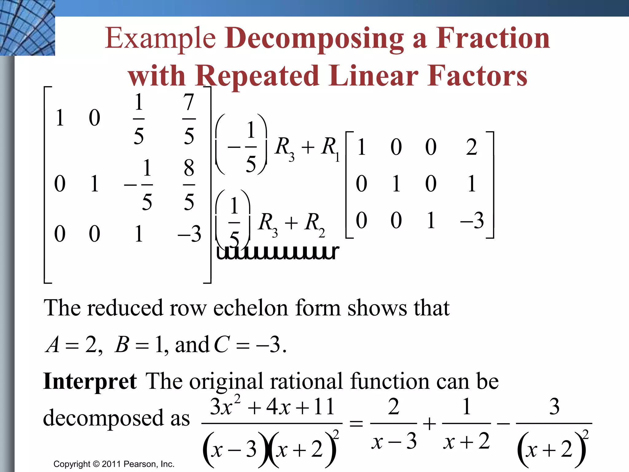 Example Decomposing a Fraction 
with Repeated Linear Factors 
1 0 
1 
5 
7 
5 
0 1  
1 
5 
8 
5 
 
 
 
 
 
 
 
0 0 1 3 
 
 
 
 
 
 
Copyright © 2011 Pearson, Inc. Slide 7.4 - 13 
 
 
 
 
 
 
 
 
 
 
 
 
1 
5 
 
  
 
  
R3  R1 
1 
5 
 
  
 
 R3  R2 
uuuuuuuuuuuur 
1 0 0 2 
0 1 0 1 
0 0 1 3 
 
 
 
 
The reduced row echelon form shows that 
A  2, B  1, andC  3. 
Interpret The original rational function can be 
decomposed as 
3x2  4x 11 
x  3x  22 
 
2 
x  3 
 
1 
x  2 
 
3 
x  22 
 