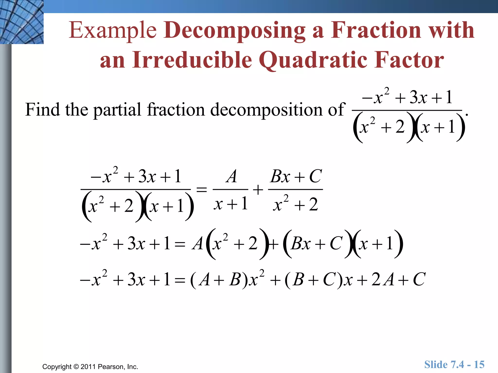 Example Decomposing a Fraction with 
an Irreducible Quadratic Factor 
Find the partial fraction decomposition of 
x2  3x 1 
x2  2x 1 
 
A 
x 1 
 
Bx  C 
x2  2 
x2  3x 1 
x2   2x 1 
x2  3x 1  A x2   2 Bx  Cx 1 
x2  3x 1  (A B)x2  (B  C)x  2A C 
. 
Copyright © 2011 Pearson, Inc. Slide 7.4 - 15 
 