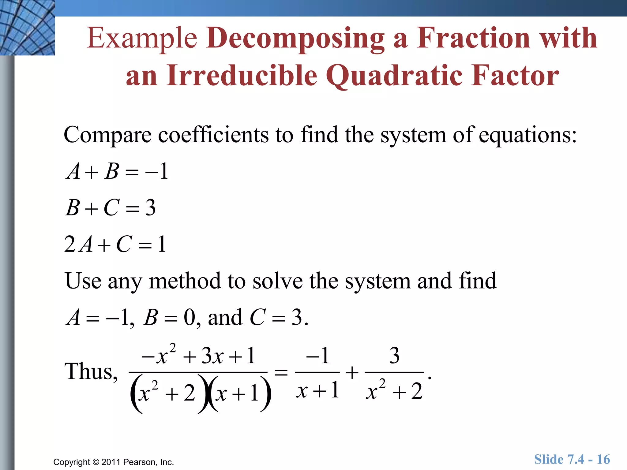 Example Decomposing a Fraction with 
an Irreducible Quadratic Factor 
Compare coefficients to find the system of equations: 
A B  1 
B  C  3 
2A C  1 
Use any method to solve the system and find 
A  1, B  0, and C  3. 
Thus, 
x2  3x 1 
x2  2x 1 
 
1 
x 1 
 
3 
x2  2 
. 
Copyright © 2011 Pearson, Inc. Slide 7.4 - 16 
 