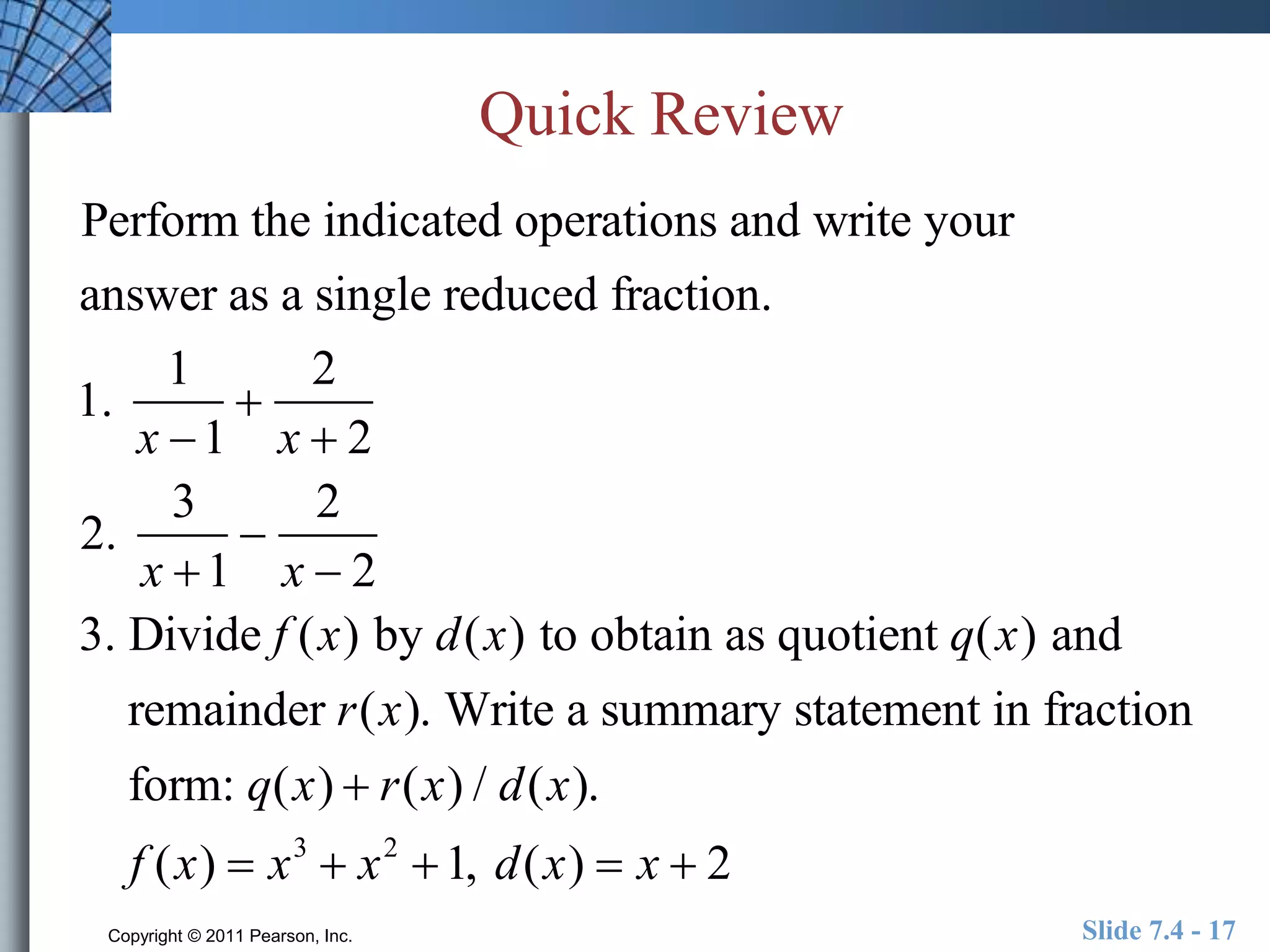 Quick Review 
Perform the indicated operations and write your 
answer as a single reduced fraction. 
1. 
1 
x 1 
 
2 
x  2 
2. 
3 
x 1 
 
2 
x  2 
3. Divide f (x) by d(x) to obtain as quotient q(x) and 
remainder r(x). Write a summary statement in fraction 
form: q(x)  r(x) / d(x). 
f (x)  x3  x2 1, d(x)  x  2 
Copyright © 2011 Pearson, Inc. Slide 7.4 - 17 
 