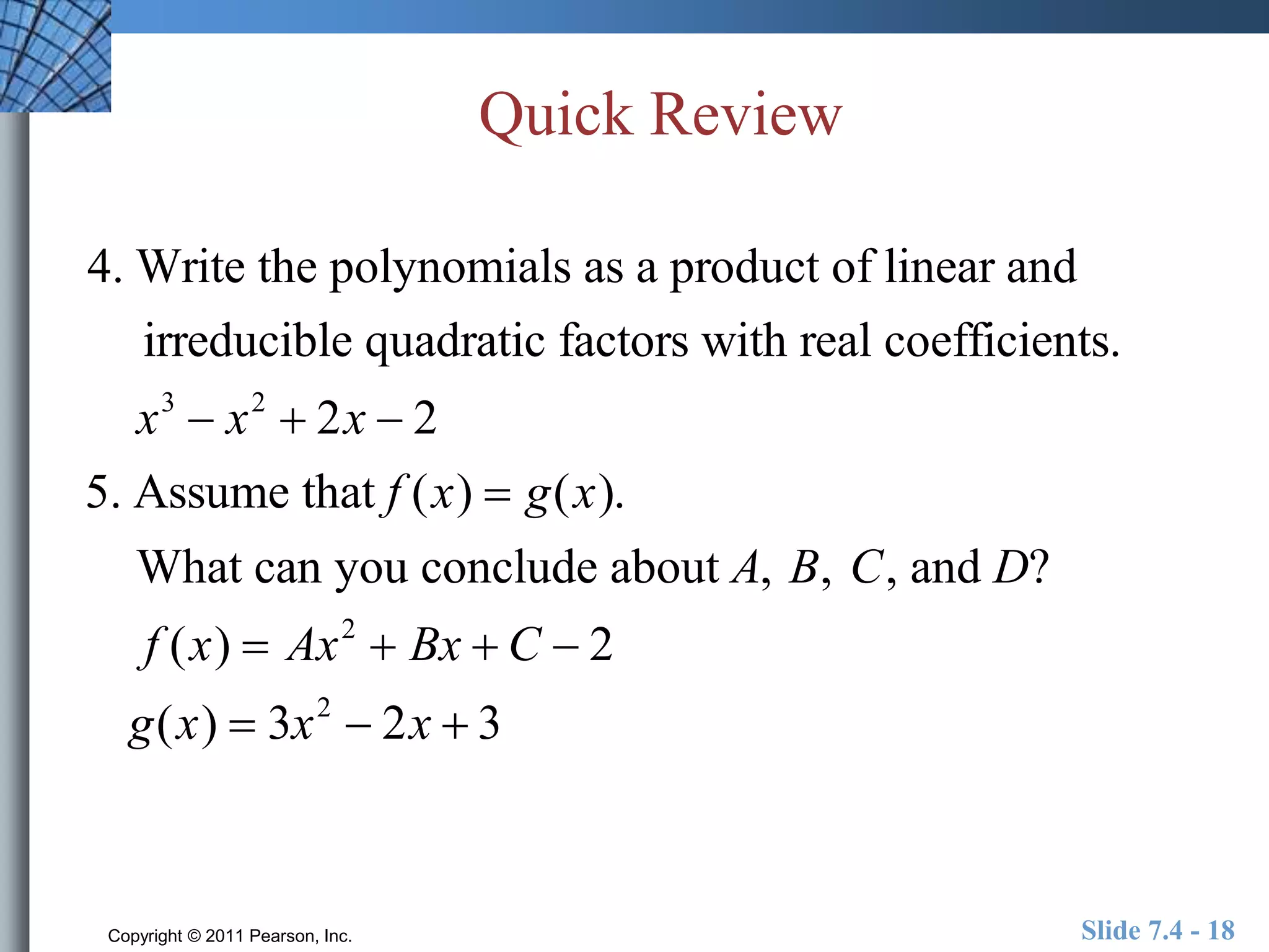 Quick Review 
4. Write the polynomials as a product of linear and 
irreducible quadratic factors with real coefficients. 
x3  x2  2x  2 
5. Assume that f (x)  g(x). 
What can you conclude about A, B, C, and D? 
f (x)  Ax2  Bx  C  2 
g(x)  3x2  2x  3 
Copyright © 2011 Pearson, Inc. Slide 7.4 - 18 
 