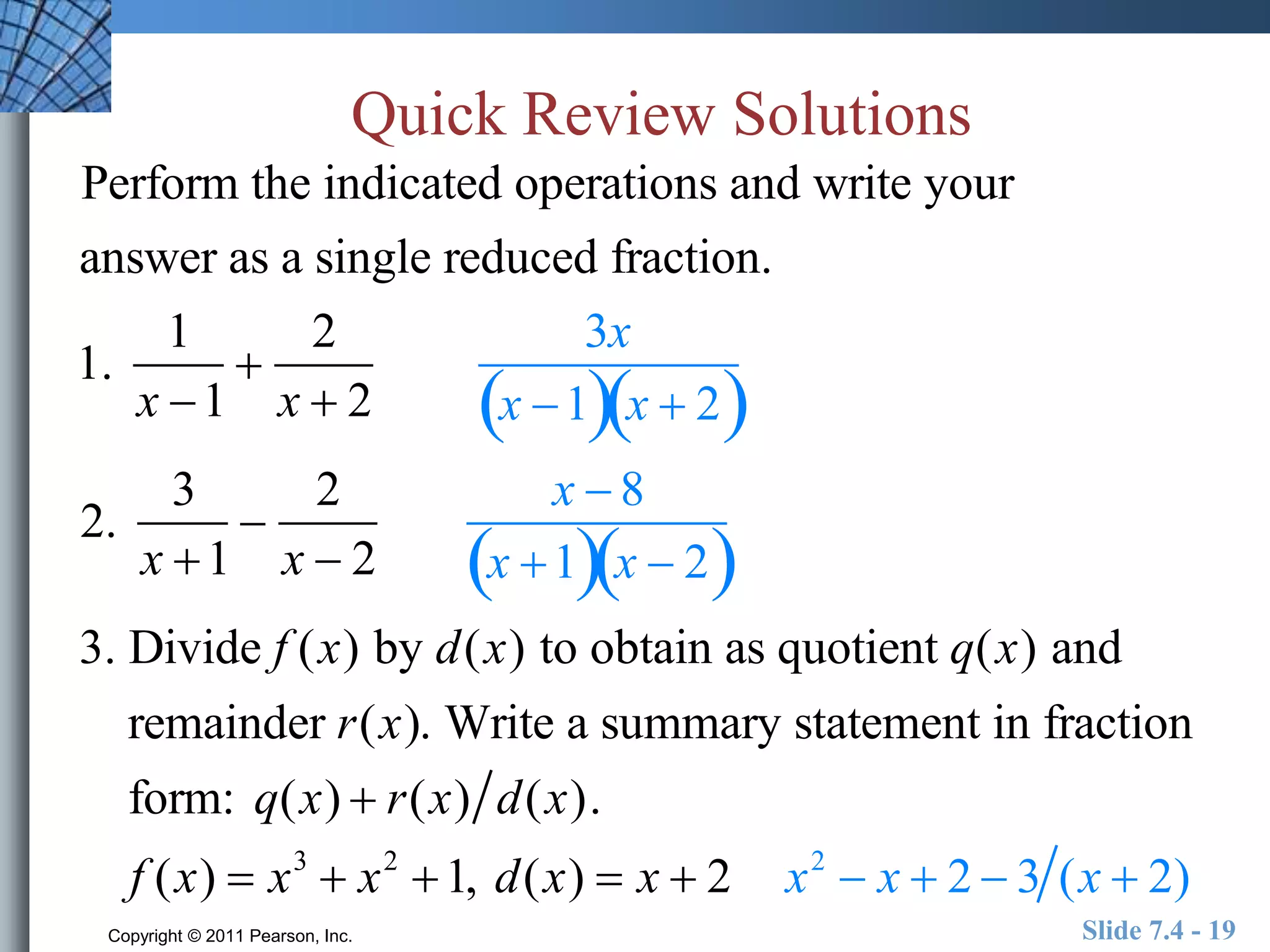 Quick Review Solutions 
Perform the indicated operations and write your 
answer as a single reduced fraction. 
1. 
1 
x 1 
 
2 
x  2 
3x 
x 1x  2 
2. 
3 
x 1 
 
2 
x  2 
x  8 
x 1x  2 
3. Divide f (x) by d(x) to obtain as quotient q(x) and 
remainder r(x). Write a summary statement in fraction 
form: q(x)  r(x) d(x). 
f (x)  x3  x2 1, d(x)  x  2 x2  x  2  3 (x  2) 
Copyright © 2011 Pearson, Inc. Slide 7.4 - 19 
 