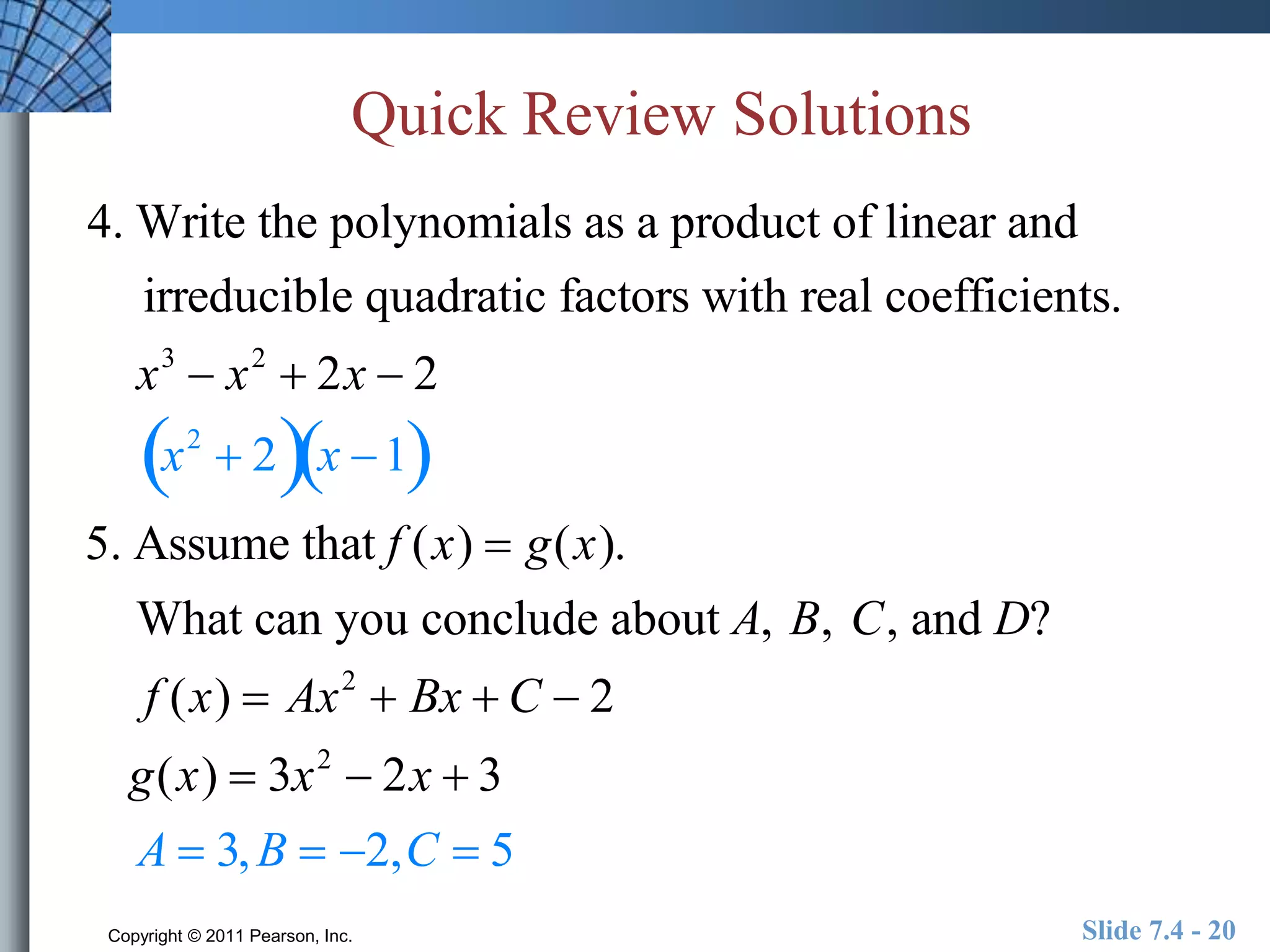 Quick Review Solutions 
4. Write the polynomials as a product of linear and 
irreducible quadratic factors with real coefficients. 
x3  x2  2x  2 
x2  2x 1 
5. Assume that f (x)  g(x). 
What can you conclude about A, B, C, and D? 
f (x)  Ax2  Bx  C  2 
g(x)  3x2  2x  3 
A  3,B  2,C  5 
Copyright © 2011 Pearson, Inc. Slide 7.4 - 20 
