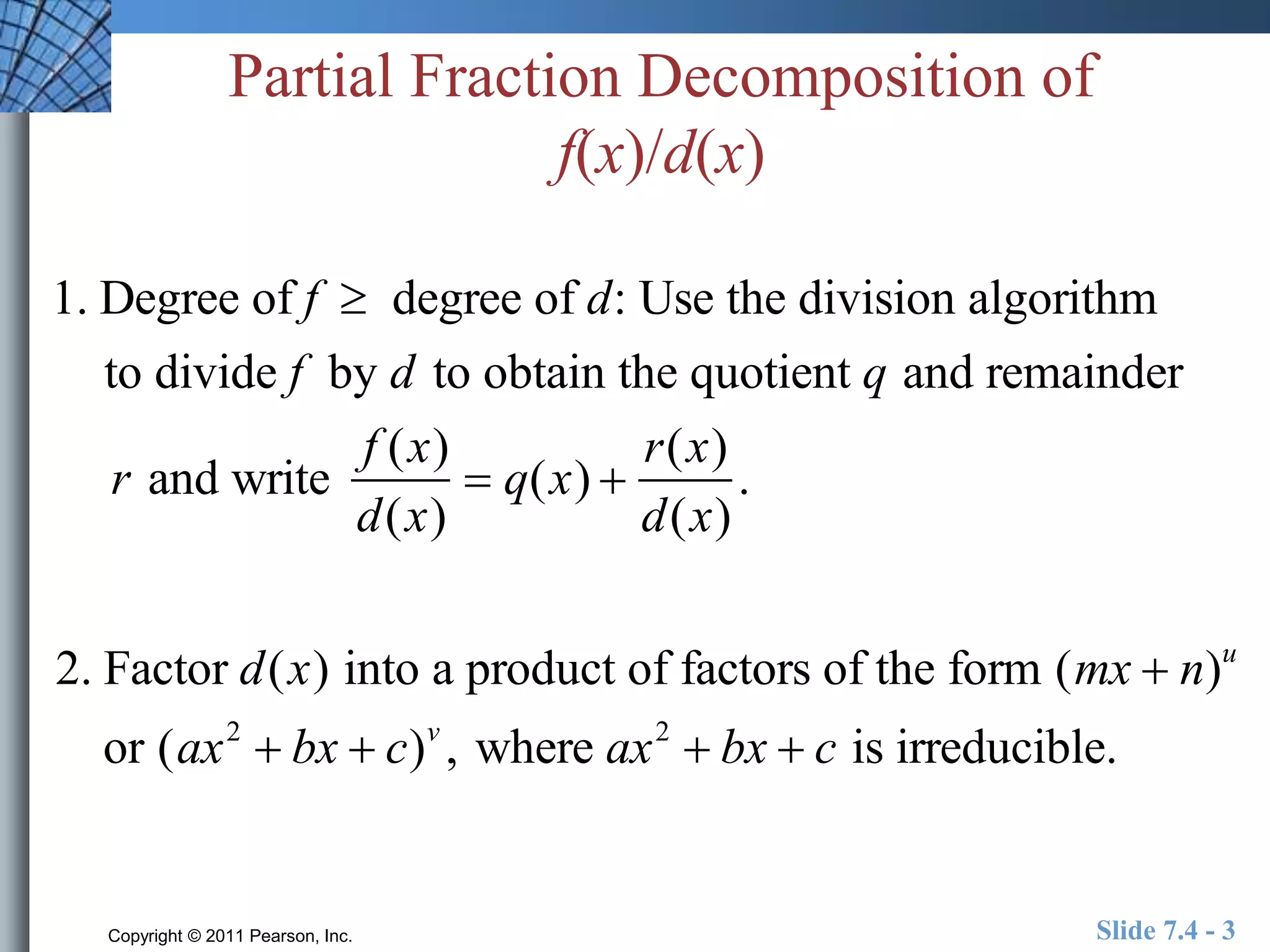 Partial Fraction Decomposition of 
f(x)/d(x) 
1. Degree of f  degree of d: Use the division algorithm 
to divide f by d to obtain the quotient q and remainder 
r and write 
f (x) 
d(x) 
 q(x)  
r(x) 
d(x) 
. 
2. Factor d(x) into a product of factors of the form (mx  n)u 
or (ax2  bx  c)v , where ax2  bx  c is irreducible. 
Copyright © 2011 Pearson, Inc. Slide 7.4 - 3 
 