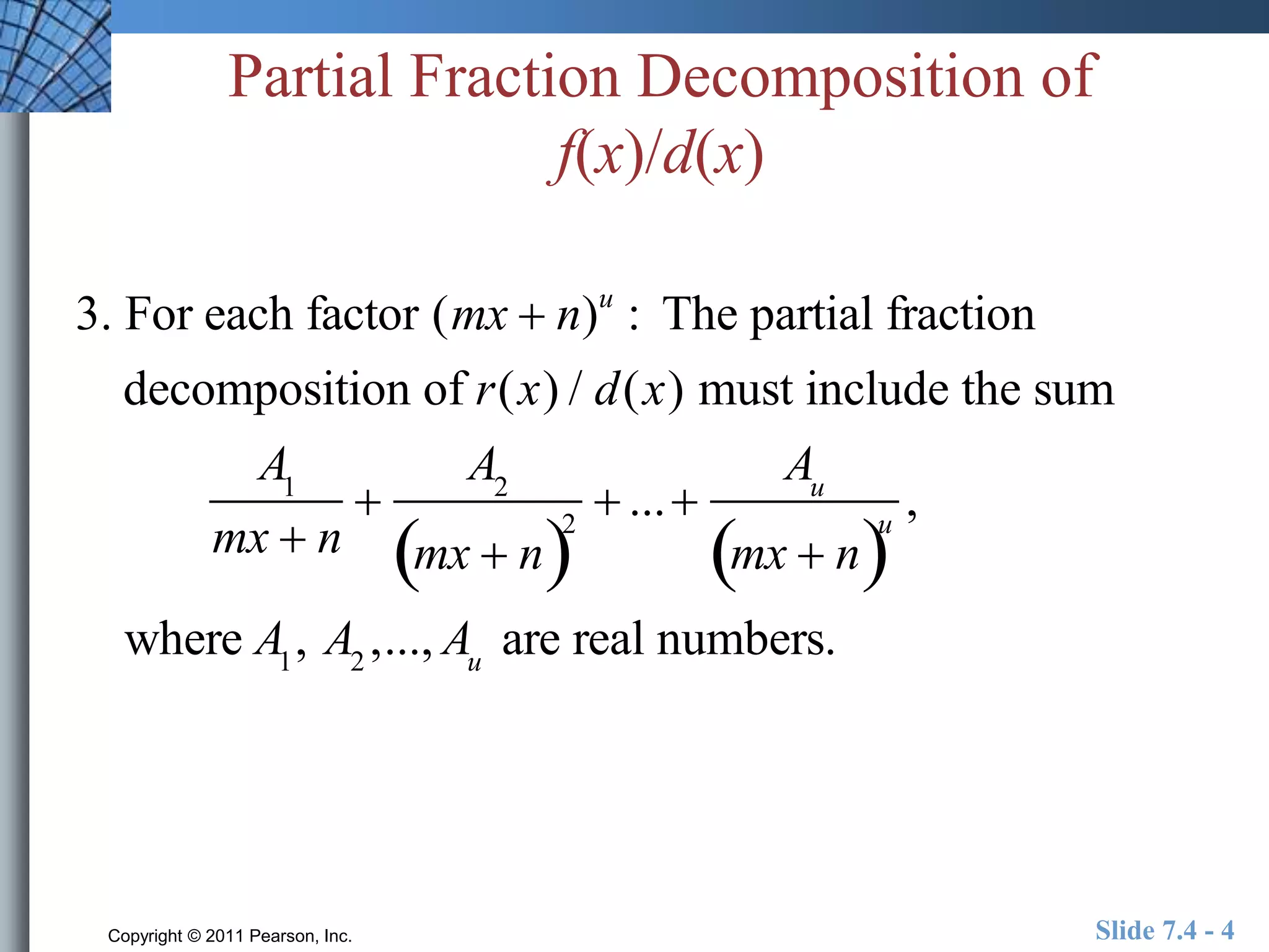 Partial Fraction Decomposition of 
f(x)/d(x) 
3. For each factor (mx  n)u : The partial fraction 
decomposition of r(x) / d(x) must include the sum 
A1 
mx  n 
 
A2 
mx  n2 
 ...  
Au 
mx  nu 
, 
where A1, A2 ,..., Au are real numbers. 
Copyright © 2011 Pearson, Inc. Slide 7.4 - 4 
 
