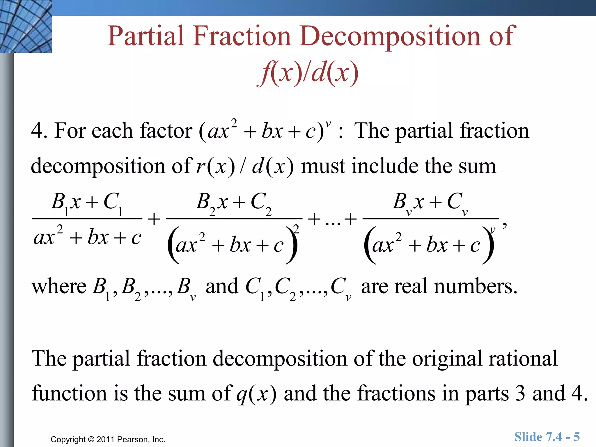 Partial Fraction Decomposition of 
f(x)/d(x) 
4. For each factor (ax2  bx  c)v : The partial fraction 
decomposition of r(x) / d(x) must include the sum 
Bx  C11 
 
ax2  bx  c 
B2x  C2 
ax2  bx  c2 
 ...  
Bvx  Cv 
ax2   bx  cv 
, 
where B1,B2 ,...,Bv and C1,C2 ,...,Cv are real numbers. 
The partial fraction decomposition of the original rational 
function is the sum of q(x) and the fractions in parts 3 and 4. 
Copyright © 2011 Pearson, Inc. Slide 7.4 - 5 
 