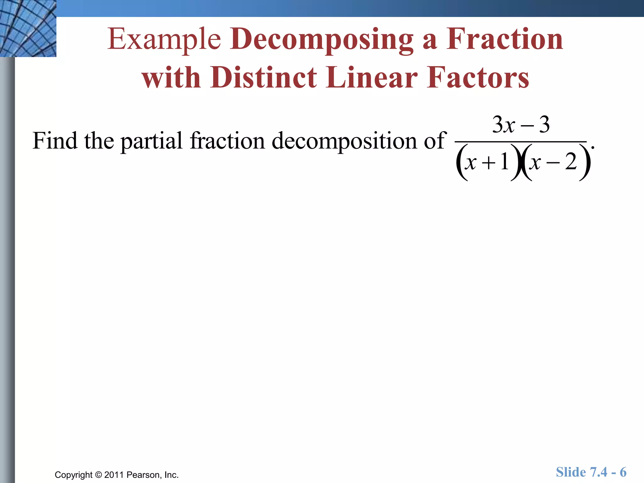 Example Decomposing a Fraction 
with Distinct Linear Factors 
Find the partial fraction decomposition of 
3x  3 
x 1x  2 
. 
Copyright © 2011 Pearson, Inc. Slide 7.4 - 6 
 