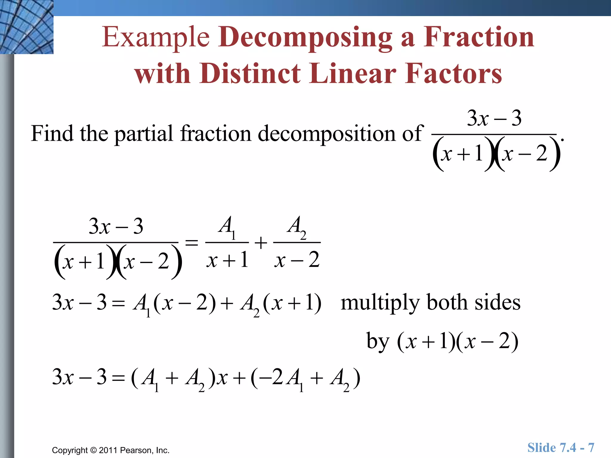 Example Decomposing a Fraction 
with Distinct Linear Factors 
Find the partial fraction decomposition of 
3x  3 
x 1x  2 
 
A1 
x 1 
 
A2 
x  2 
3x  3 
x 1x  2 
3x  3  A1(x  2)  A2 (x 1) multiply both sides 
by (x 1)(x  2) 
3x  3  (A1  A2 )x  (2A1  A2 ) 
. 
Copyright © 2011 Pearson, Inc. Slide 7.4 - 7 
 