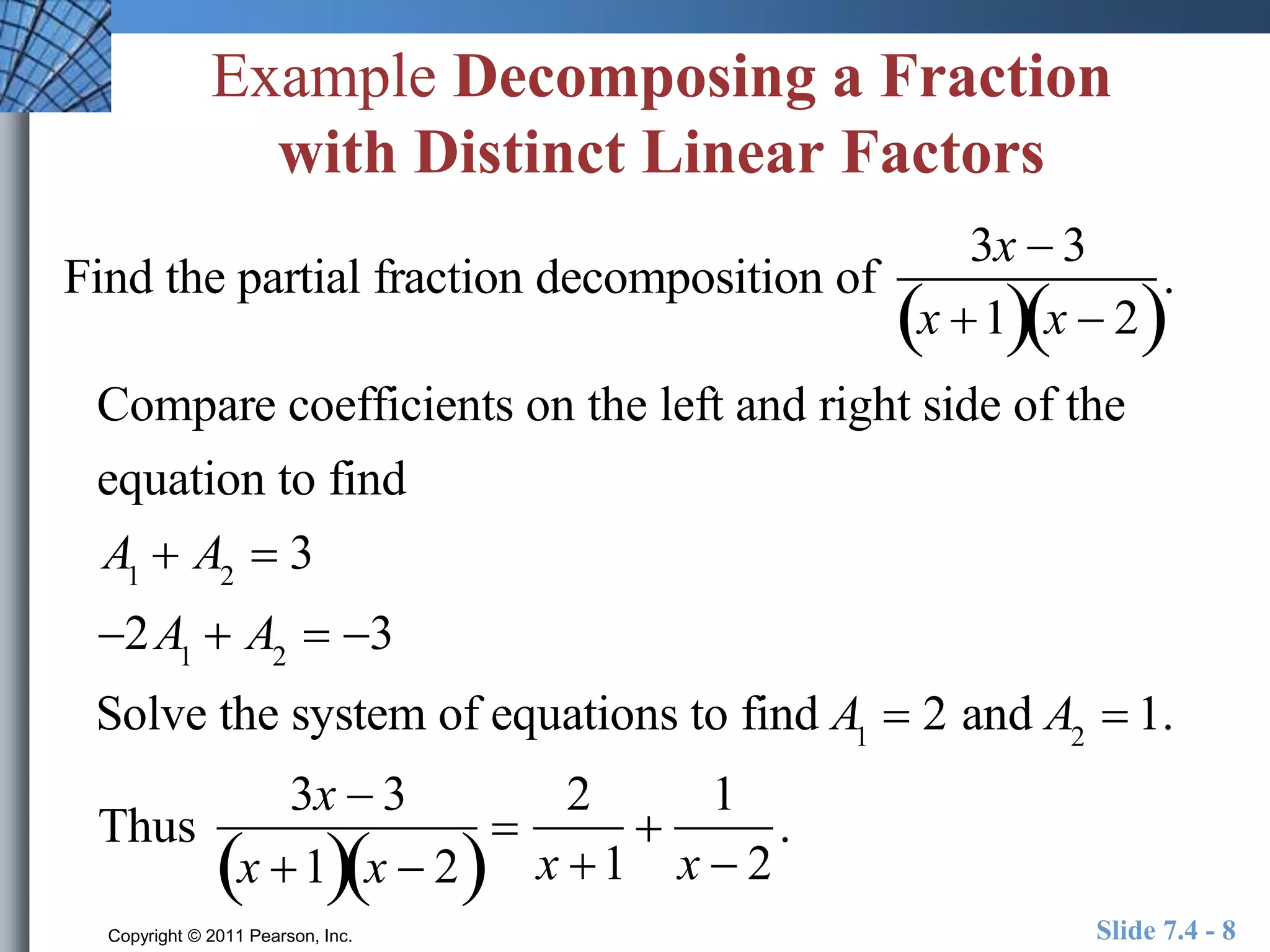 Example Decomposing a Fraction 
with Distinct Linear Factors 
Find the partial fraction decomposition of 
3x  3 
x 1x  2 
. 
Compare coefficients on the left and right side of the 
equation to find 
A1  A2  3 
2A1  A2  3 
Solve the system of equations to find A1  2 and A2  1. 
Thus 
3x  3 
x 1x  2 
 
2 
x 1 
 
1 
x  2 
. 
Copyright © 2011 Pearson, Inc. Slide 7.4 - 8 
 