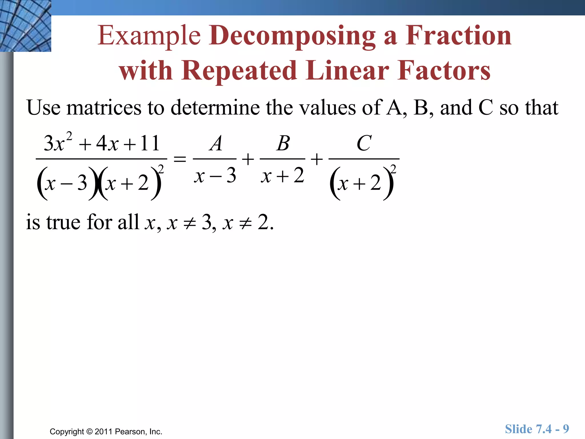 Example Decomposing a Fraction 
with Repeated Linear Factors 
Use matrices to determine the values of A, B, and C so that 
3x2  4x 11 
A 
B 
 
 
 
x  32 
x  2x  3 
x  2 
C 
x  22 
is true for all x, x  3, x  2. 
Copyright © 2011 Pearson, Inc. Slide 7.4 - 9 
 