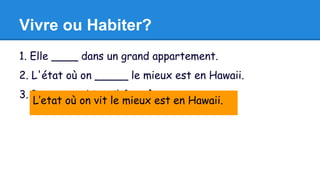 Vivre ou Habiter? 
1. Elle ____ dans un grand appartement. 
2. L'état où on _____ le mieux est en Hawaii. 
3. Pour ____ bien, il faut être content. 
L’etat où on vit le mieux est en Hawaii. 
 