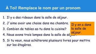 À Toi! Remplace le nom par un pronom 
1. Il y a des rideaux dans la salle de séjour. 
2. J'aime avoir une chaise dans ma chambre. 
3. Combien de tables as-tu dans la cuisine? 
4. Nous avons trois lampes dans la salle de séjour. 
5. Si tu veux, nous achèterons plusieurs livres pour mettre 
sur les étagères. 
Il y en a dans 
la salle de 
séjour. 
 