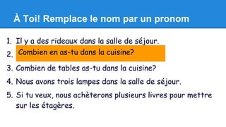 À Toi! Remplace le nom par un pronom 
1. Il y a des rideaux dans la salle de séjour. 
2. J'aime Combien avoir en as-une tu chaise dans la dans cuisine? 
ma chambre. 
3. Combien de tables as-tu dans la cuisine? 
4. Nous avons trois lampes dans la salle de séjour. 
5. Si tu veux, nous achèterons plusieurs livres pour mettre 
sur les étagères. 
 